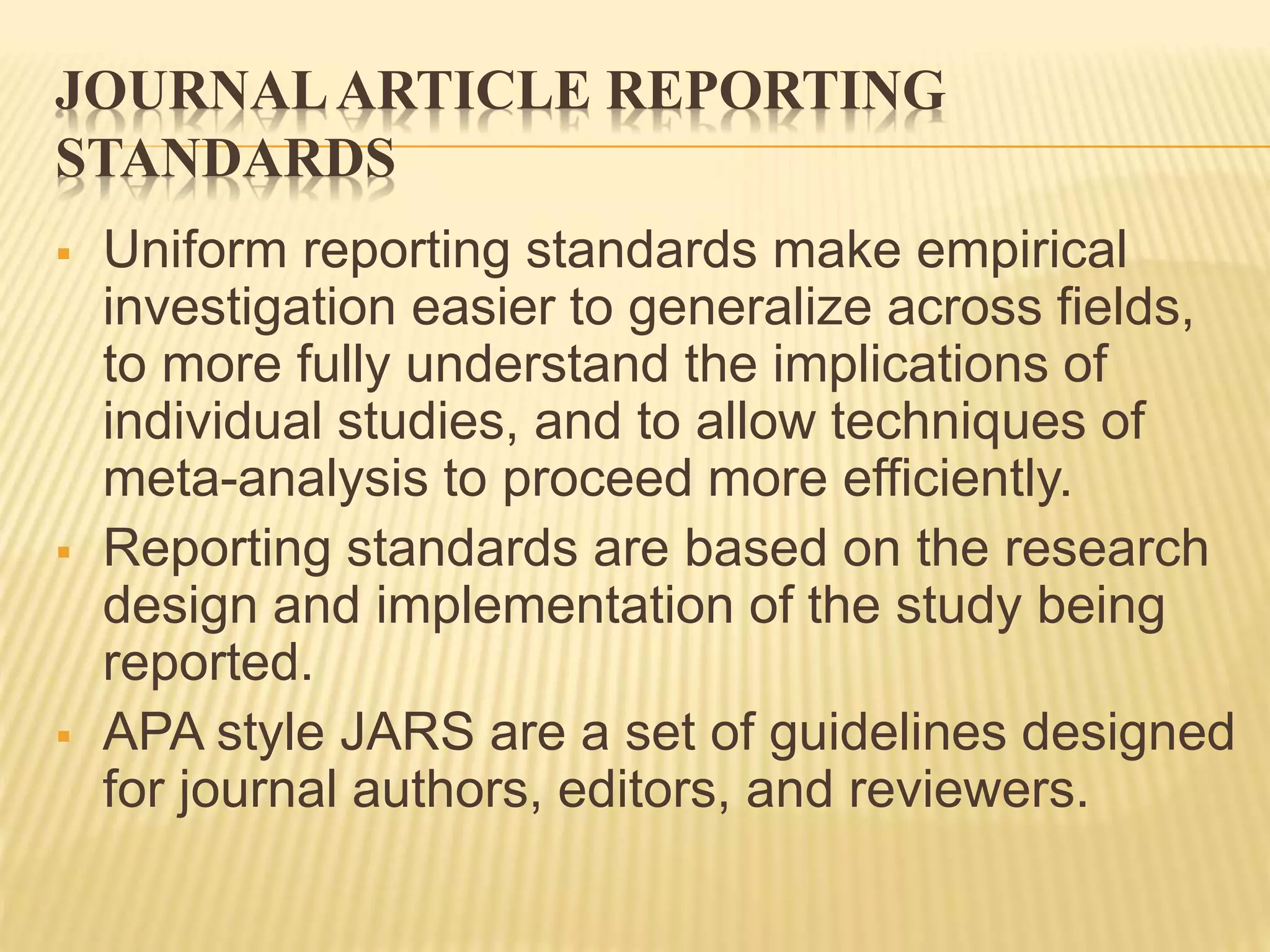 JOURNALARTICLE REPORTING
STANDARDS
 Uniform reporting standards make empirical
investigation easier to generalize across fields,
to more fully understand the implications of
individual studies, and to allow techniques of
meta-analysis to proceed more efficiently.
 Reporting standards are based on the research
design and implementation of the study being
reported.
 APA style JARS are a set of guidelines designed
for journal authors, editors, and reviewers.
 