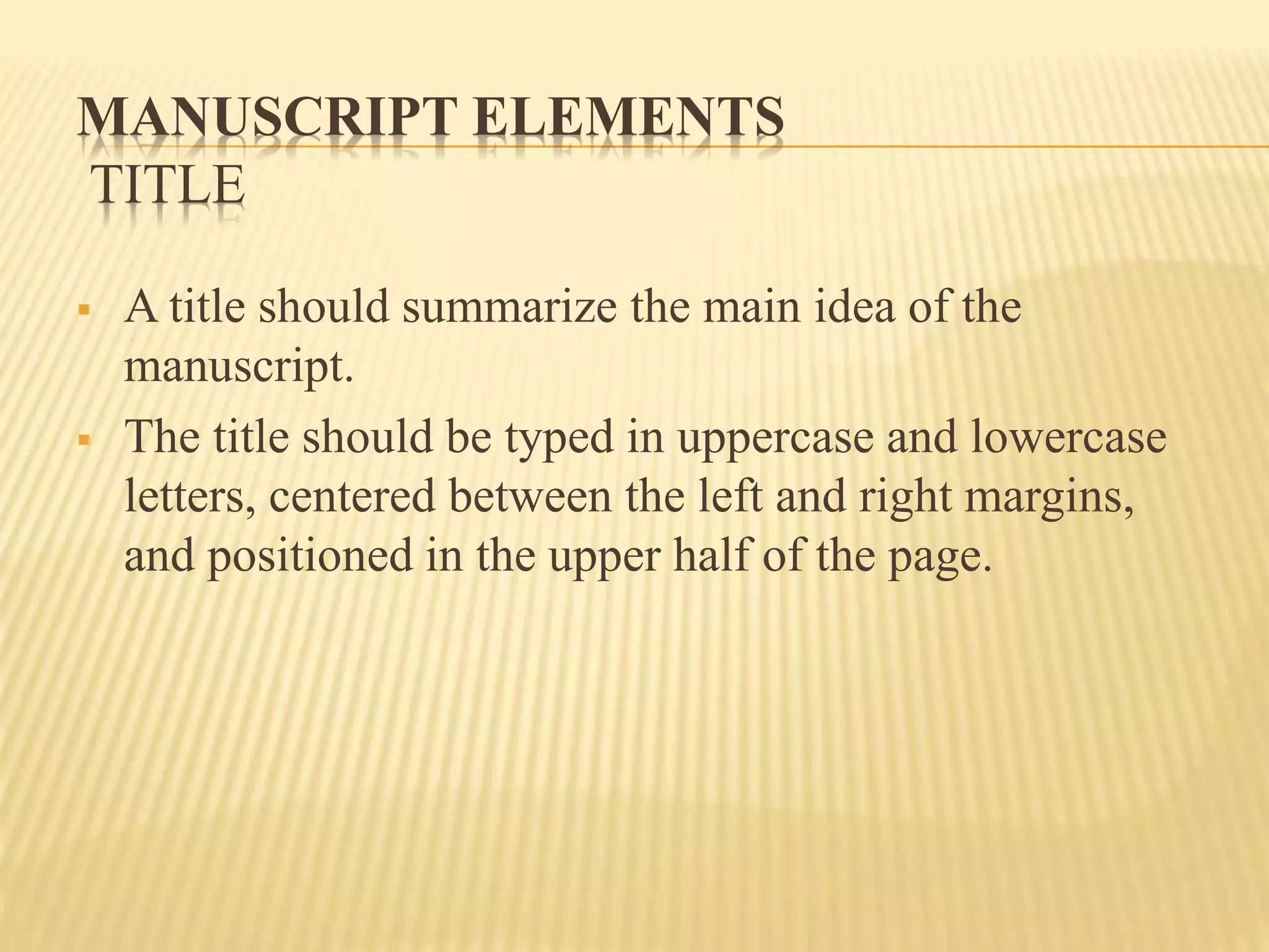 MANUSCRIPT ELEMENTS
TITLE
 A title should summarize the main idea of the
manuscript.
 The title should be typed in uppercase and lowercase
letters, centered between the left and right margins,
and positioned in the upper half of the page.
 