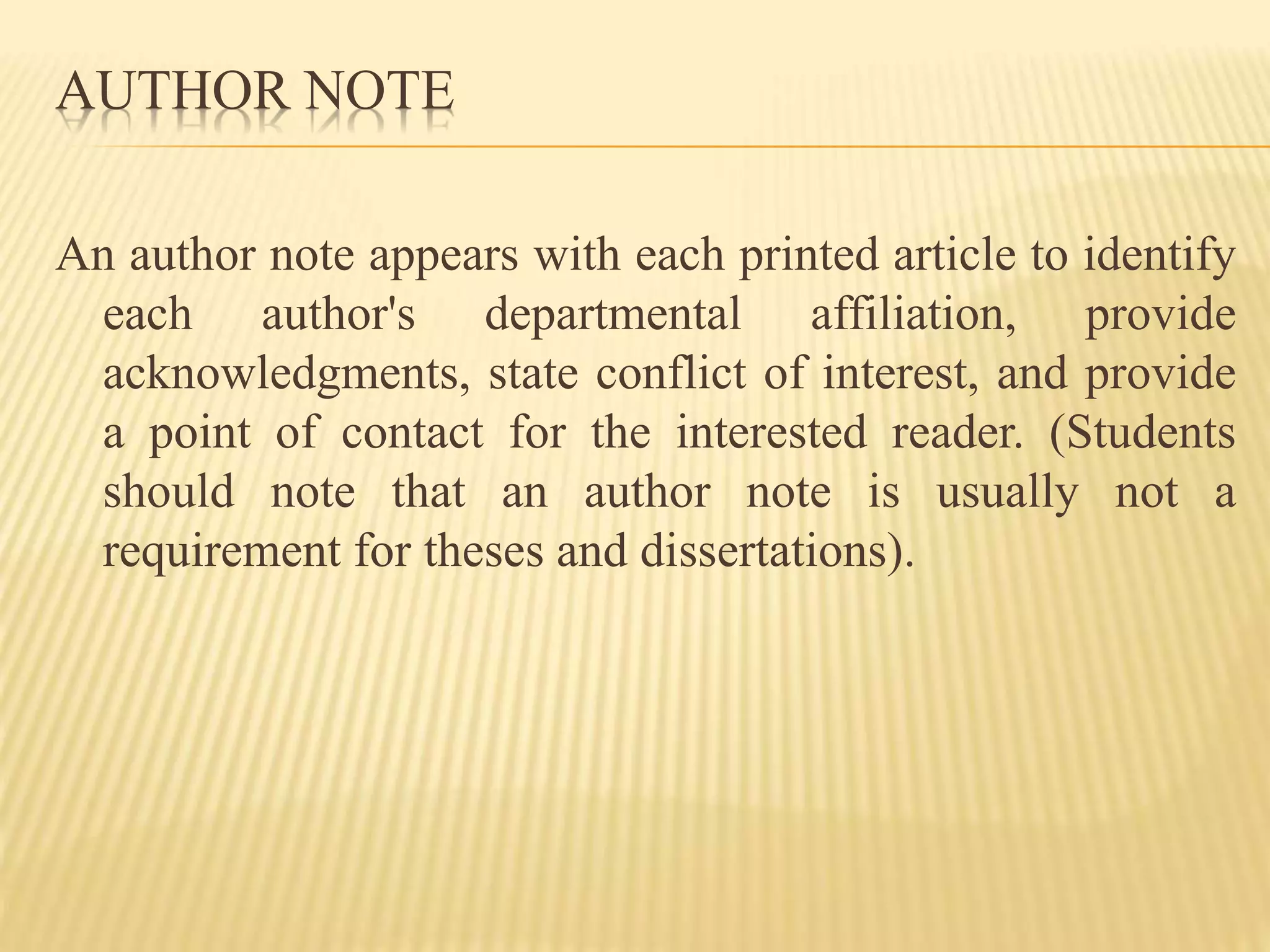 AUTHOR NOTE
An author note appears with each printed article to identify
each author's departmental affiliation, provide
acknowledgments, state conflict of interest, and provide
a point of contact for the interested reader. (Students
should note that an author note is usually not a
requirement for theses and dissertations).
 