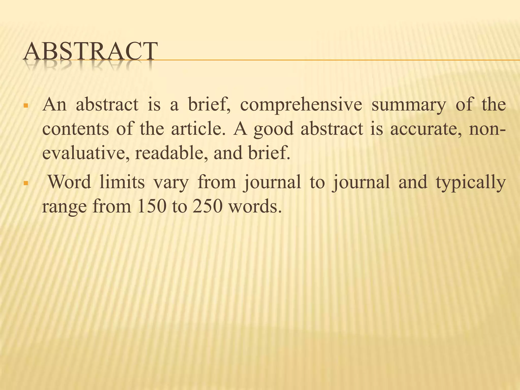 ABSTRACT
 An abstract is a brief, comprehensive summary of the
contents of the article. A good abstract is accurate, non-
evaluative, readable, and brief.
 Word limits vary from journal to journal and typically
range from 150 to 250 words.
 