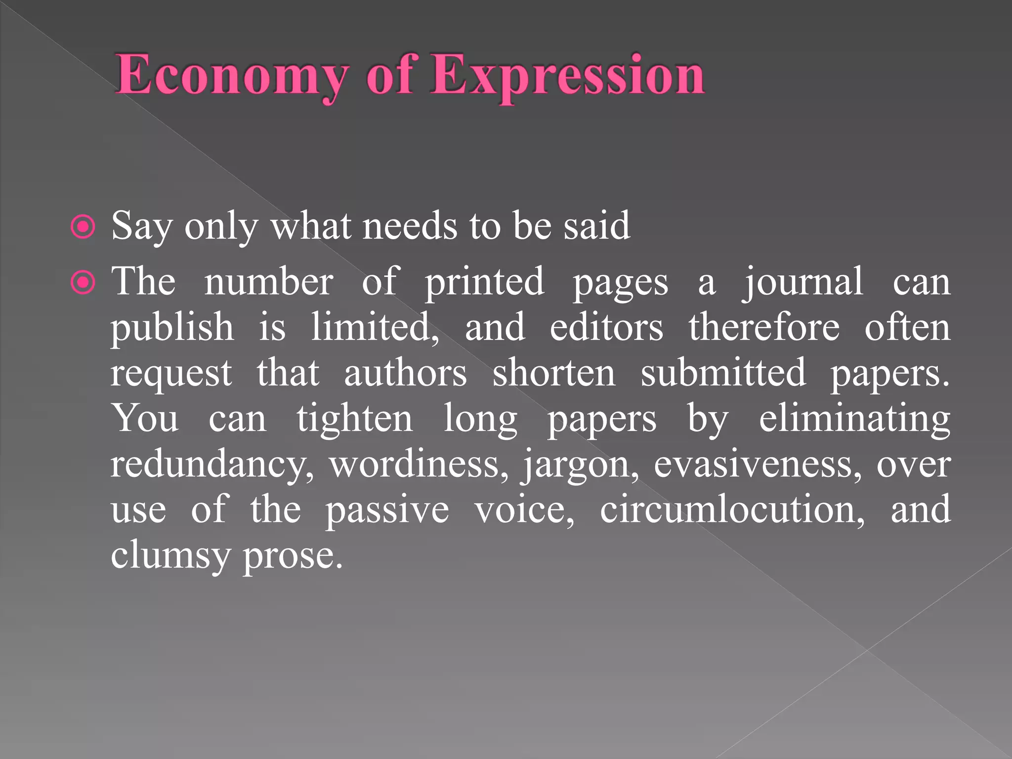  Say only what needs to be said
 The number of printed pages a journal can
publish is limited, and editors therefore often
request that authors shorten submitted papers.
You can tighten long papers by eliminating
redundancy, wordiness, jargon, evasiveness, over
use of the passive voice, circumlocution, and
clumsy prose.
 