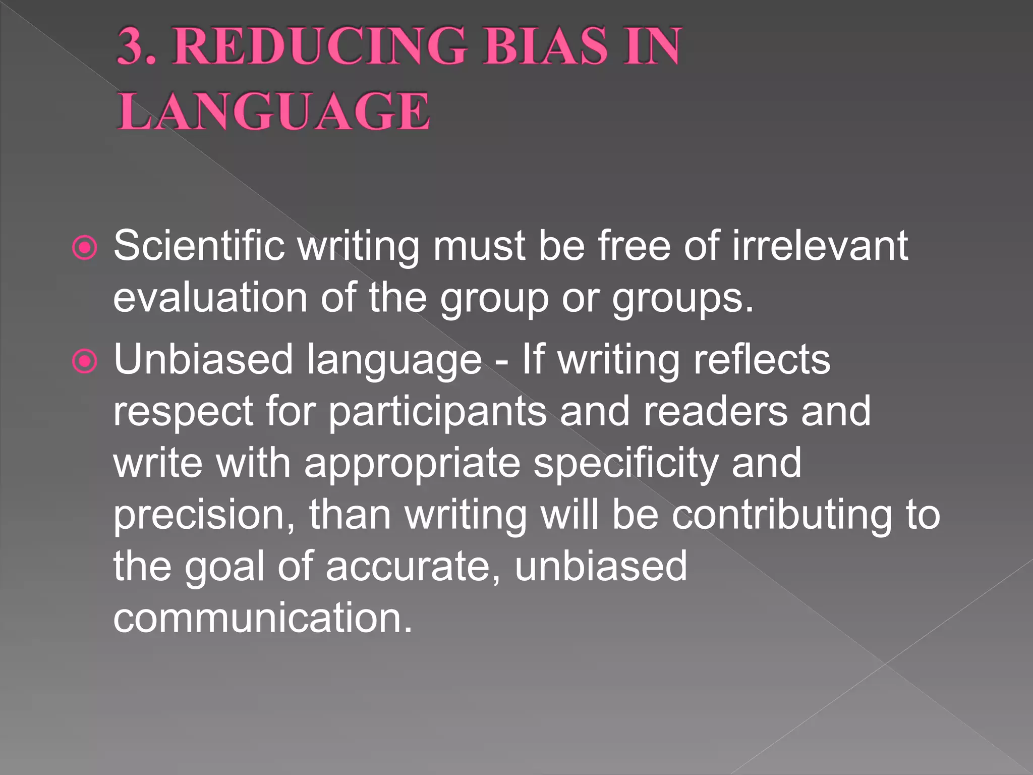  Scientific writing must be free of irrelevant
evaluation of the group or groups.
 Unbiased language - If writing reflects
respect for participants and readers and
write with appropriate specificity and
precision, than writing will be contributing to
the goal of accurate, unbiased
communication.
 