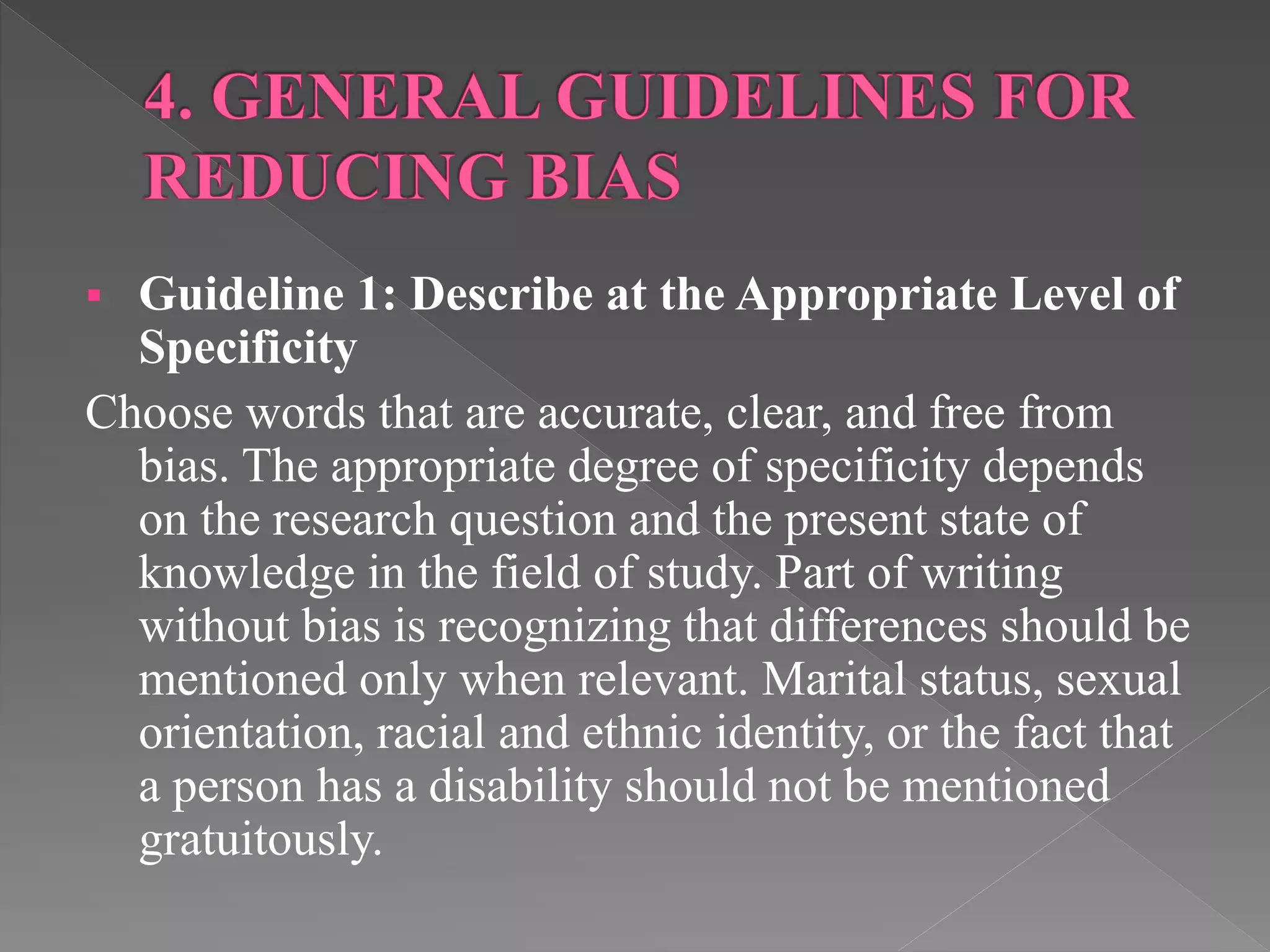  Guideline 1: Describe at the Appropriate Level of
Specificity
Choose words that are accurate, clear, and free from
bias. The appropriate degree of specificity depends
on the research question and the present state of
knowledge in the field of study. Part of writing
without bias is recognizing that differences should be
mentioned only when relevant. Marital status, sexual
orientation, racial and ethnic identity, or the fact that
a person has a disability should not be mentioned
gratuitously.
 