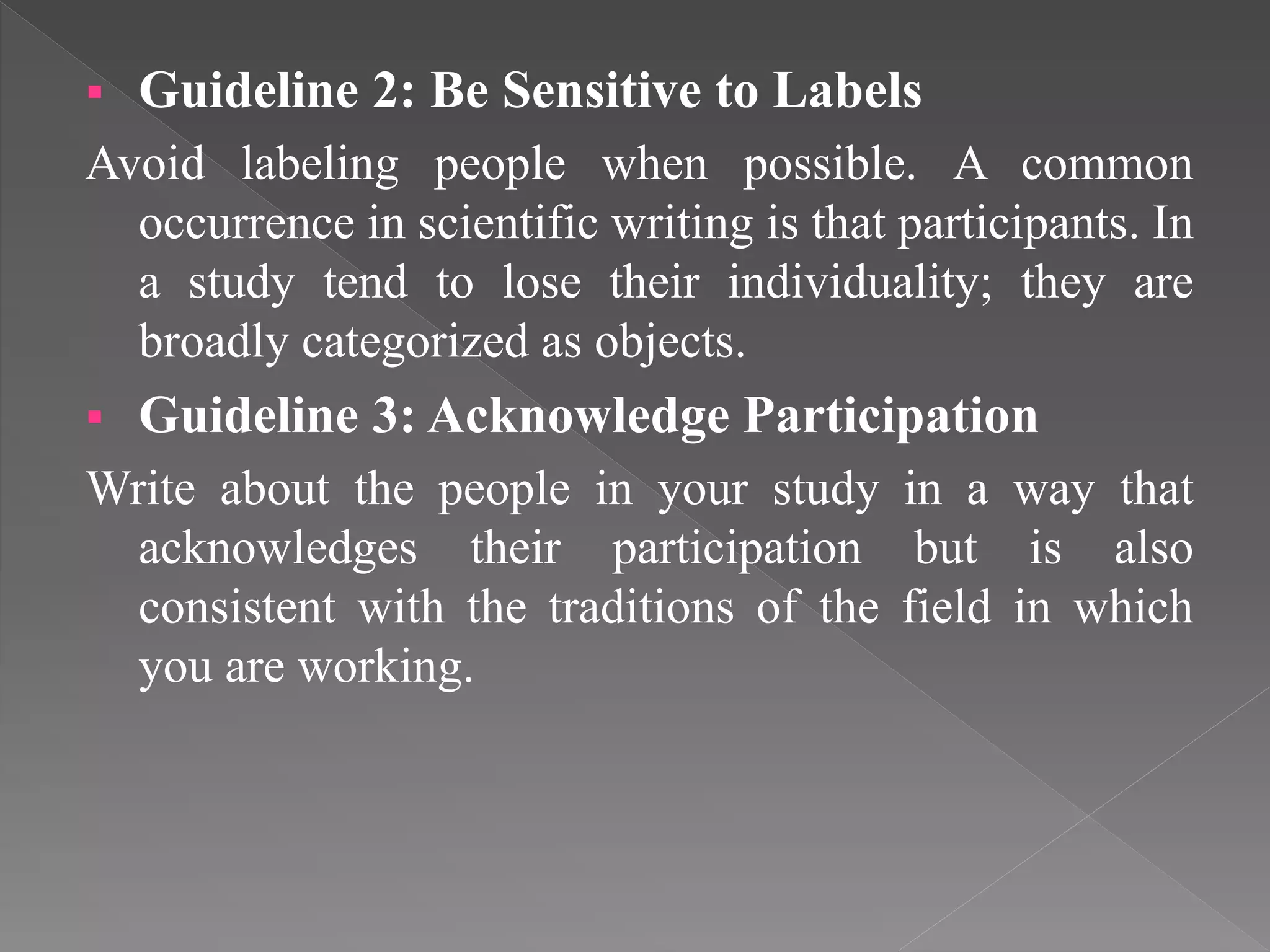  Guideline 2: Be Sensitive to Labels
Avoid labeling people when possible. A common
occurrence in scientific writing is that participants. In
a study tend to lose their individuality; they are
broadly categorized as objects.
 Guideline 3: Acknowledge Participation
Write about the people in your study in a way that
acknowledges their participation but is also
consistent with the traditions of the field in which
you are working.
 