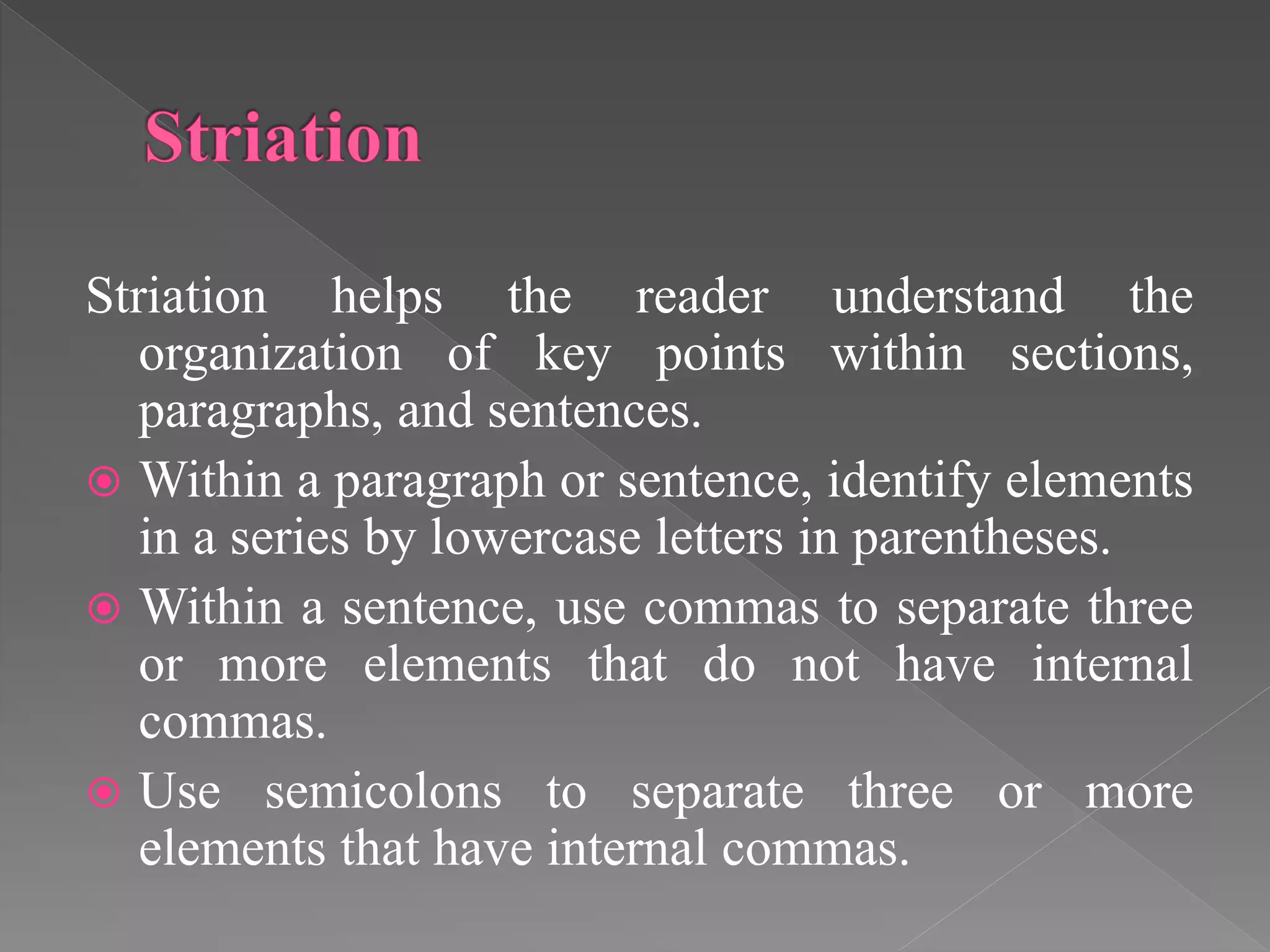 Striation helps the reader understand the
organization of key points within sections,
paragraphs, and sentences.
 Within a paragraph or sentence, identify elements
in a series by lowercase letters in parentheses.
 Within a sentence, use commas to separate three
or more elements that do not have internal
commas.
 Use semicolons to separate three or more
elements that have internal commas.
 