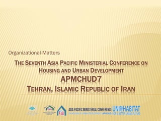 THE SEVENTH ASIA PACIFIC MINISTERIAL CONFERENCE ON
HOUSING AND URBAN DEVELOPMENT
APMCHUD7
TEHRAN, ISLAMIC REPUBLIC OF IRAN
Organizational Matters
 