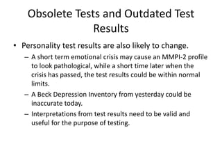 Obsolete Tests and Outdated Test
Results
• Personality test results are also likely to change.
– A short term emotional crisis may cause an MMPI-2 profile
to look pathological, while a short time later when the
crisis has passed, the test results could be within normal
limits.
– A Beck Depression Inventory from yesterday could be
inaccurate today.
– Interpretations from test results need to be valid and
useful for the purpose of testing.
 