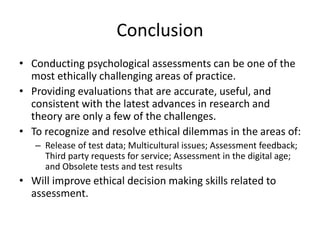 Conclusion
• Conducting psychological assessments can be one of the
most ethically challenging areas of practice.
• Providing evaluations that are accurate, useful, and
consistent with the latest advances in research and
theory are only a few of the challenges.
• To recognize and resolve ethical dilemmas in the areas of:
– Release of test data; Multicultural issues; Assessment feedback;
Third party requests for service; Assessment in the digital age;
and Obsolete tests and test results
• Will improve ethical decision making skills related to
assessment.
 