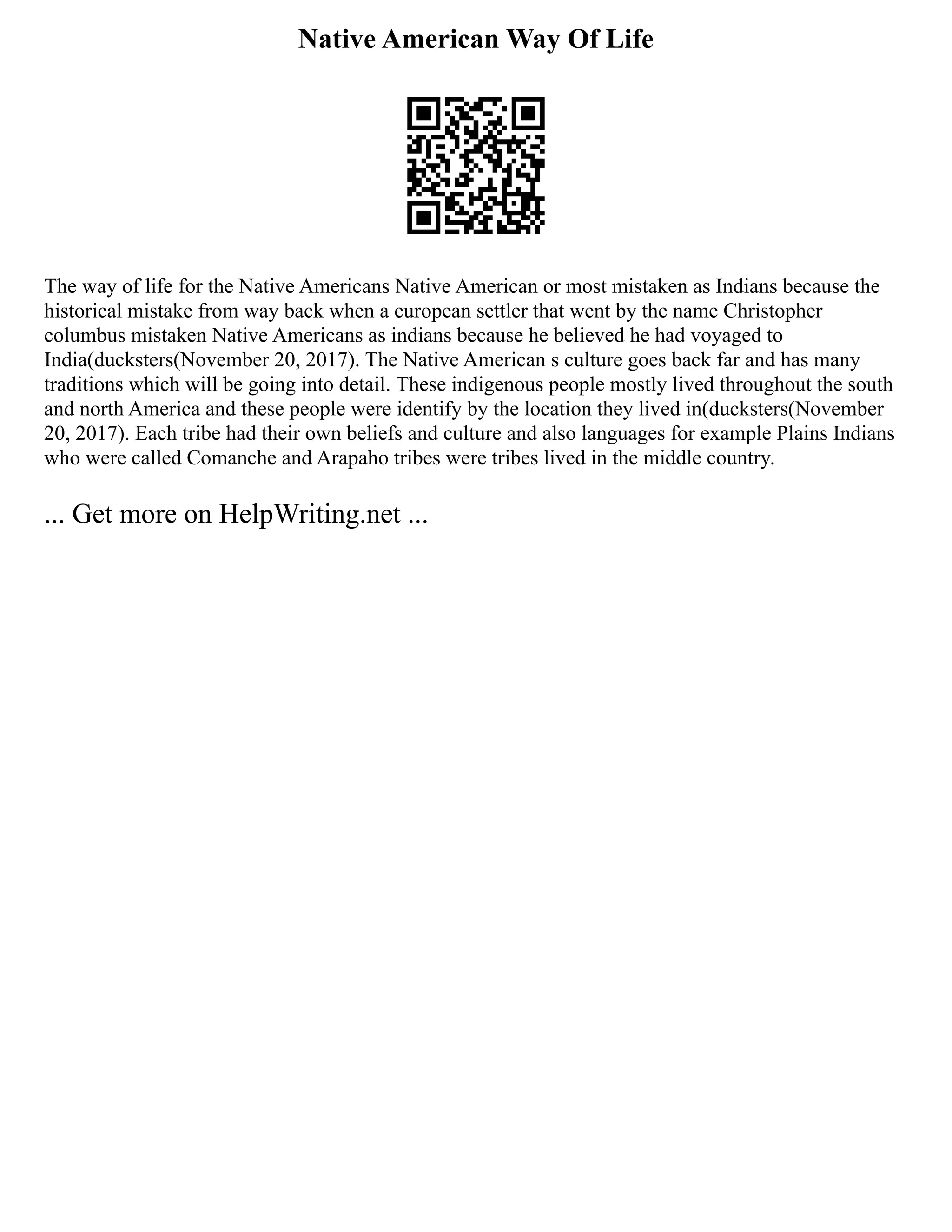 Native American Way Of Life
The way of life for the Native Americans Native American or most mistaken as Indians because the
historical mistake from way back when a european settler that went by the name Christopher
columbus mistaken Native Americans as indians because he believed he had voyaged to
India(ducksters(November 20, 2017). The Native American s culture goes back far and has many
traditions which will be going into detail. These indigenous people mostly lived throughout the south
and north America and these people were identify by the location they lived in(ducksters(November
20, 2017). Each tribe had their own beliefs and culture and also languages for example Plains Indians
who were called Comanche and Arapaho tribes were tribes lived in the middle country.
... Get more on HelpWriting.net ...
 