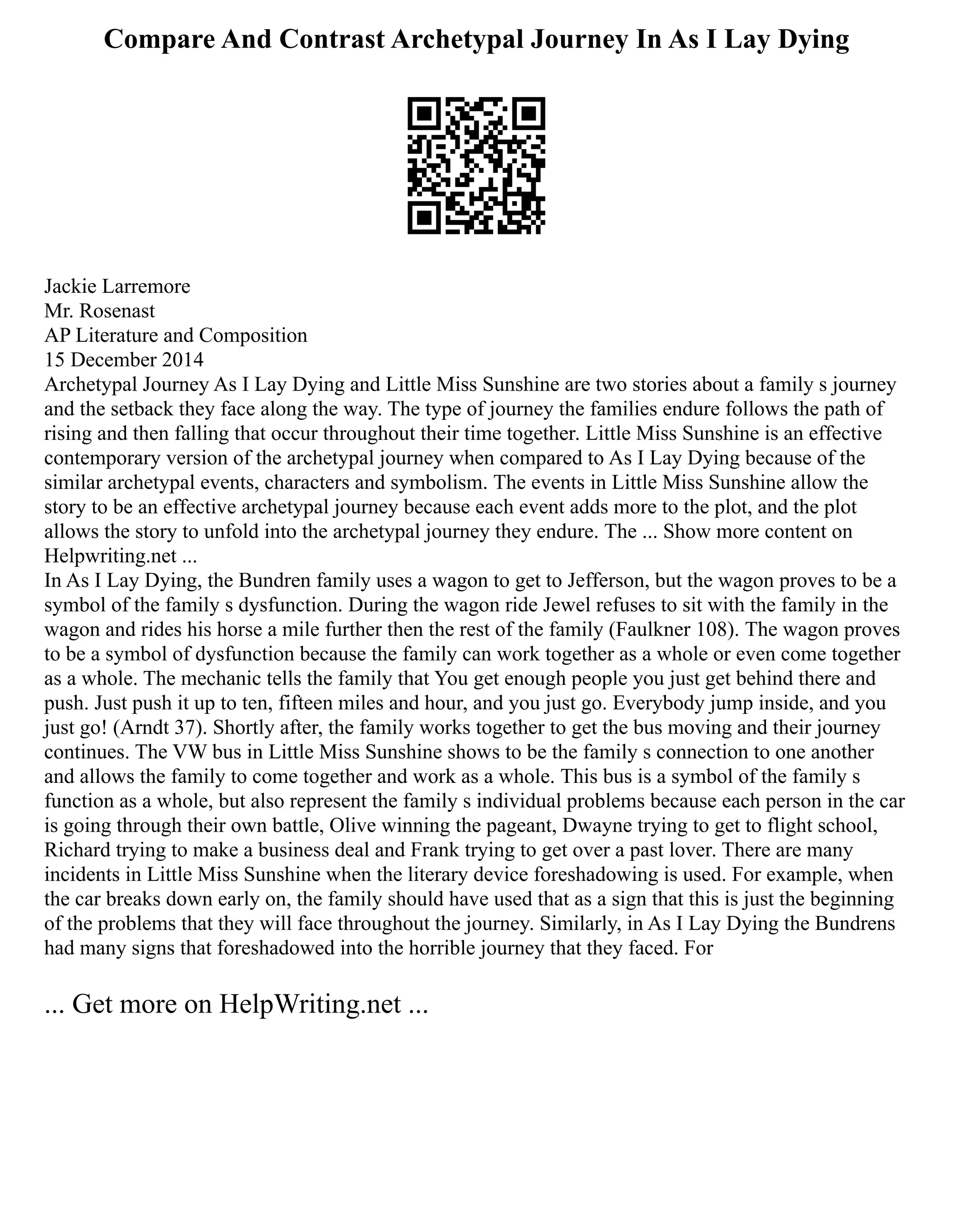 Compare And Contrast Archetypal Journey In As I Lay Dying
Jackie Larremore
Mr. Rosenast
AP Literature and Composition
15 December 2014
Archetypal Journey As I Lay Dying and Little Miss Sunshine are two stories about a family s journey
and the setback they face along the way. The type of journey the families endure follows the path of
rising and then falling that occur throughout their time together. Little Miss Sunshine is an effective
contemporary version of the archetypal journey when compared to As I Lay Dying because of the
similar archetypal events, characters and symbolism. The events in Little Miss Sunshine allow the
story to be an effective archetypal journey because each event adds more to the plot, and the plot
allows the story to unfold into the archetypal journey they endure. The ... Show more content on
Helpwriting.net ...
In As I Lay Dying, the Bundren family uses a wagon to get to Jefferson, but the wagon proves to be a
symbol of the family s dysfunction. During the wagon ride Jewel refuses to sit with the family in the
wagon and rides his horse a mile further then the rest of the family (Faulkner 108). The wagon proves
to be a symbol of dysfunction because the family can work together as a whole or even come together
as a whole. The mechanic tells the family that You get enough people you just get behind there and
push. Just push it up to ten, fifteen miles and hour, and you just go. Everybody jump inside, and you
just go! (Arndt 37). Shortly after, the family works together to get the bus moving and their journey
continues. The VW bus in Little Miss Sunshine shows to be the family s connection to one another
and allows the family to come together and work as a whole. This bus is a symbol of the family s
function as a whole, but also represent the family s individual problems because each person in the car
is going through their own battle, Olive winning the pageant, Dwayne trying to get to flight school,
Richard trying to make a business deal and Frank trying to get over a past lover. There are many
incidents in Little Miss Sunshine when the literary device foreshadowing is used. For example, when
the car breaks down early on, the family should have used that as a sign that this is just the beginning
of the problems that they will face throughout the journey. Similarly, in As I Lay Dying the Bundrens
had many signs that foreshadowed into the horrible journey that they faced. For
... Get more on HelpWriting.net ...
 