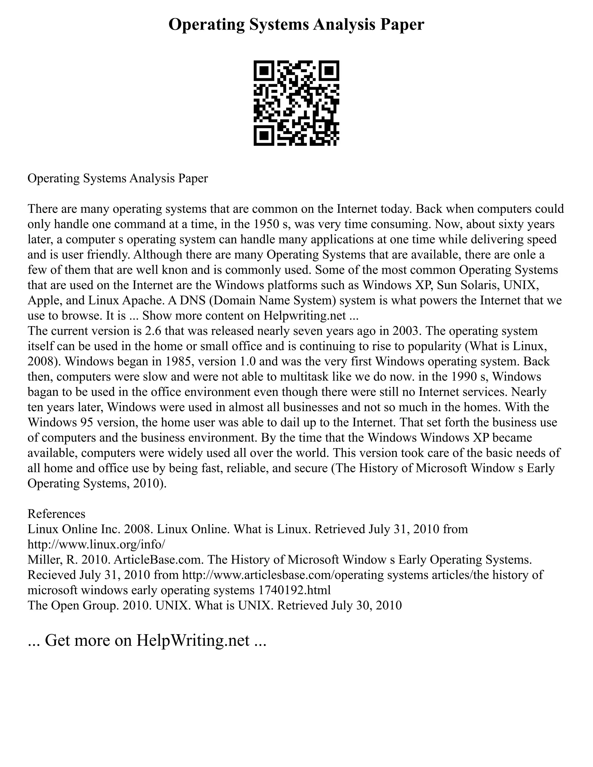 Operating Systems Analysis Paper
Operating Systems Analysis Paper
There are many operating systems that are common on the Internet today. Back when computers could
only handle one command at a time, in the 1950 s, was very time consuming. Now, about sixty years
later, a computer s operating system can handle many applications at one time while delivering speed
and is user friendly. Although there are many Operating Systems that are available, there are onle a
few of them that are well knon and is commonly used. Some of the most common Operating Systems
that are used on the Internet are the Windows platforms such as Windows XP, Sun Solaris, UNIX,
Apple, and Linux Apache. A DNS (Domain Name System) system is what powers the Internet that we
use to browse. It is ... Show more content on Helpwriting.net ...
The current version is 2.6 that was released nearly seven years ago in 2003. The operating system
itself can be used in the home or small office and is continuing to rise to popularity (What is Linux,
2008). Windows began in 1985, version 1.0 and was the very first Windows operating system. Back
then, computers were slow and were not able to multitask like we do now. in the 1990 s, Windows
bagan to be used in the office environment even though there were still no Internet services. Nearly
ten years later, Windows were used in almost all businesses and not so much in the homes. With the
Windows 95 version, the home user was able to dail up to the Internet. That set forth the business use
of computers and the business environment. By the time that the Windows Windows XP became
available, computers were widely used all over the world. This version took care of the basic needs of
all home and office use by being fast, reliable, and secure (The History of Microsoft Window s Early
Operating Systems, 2010).
References
Linux Online Inc. 2008. Linux Online. What is Linux. Retrieved July 31, 2010 from
http://www.linux.org/info/
Miller, R. 2010. ArticleBase.com. The History of Microsoft Window s Early Operating Systems.
Recieved July 31, 2010 from http://www.articlesbase.com/operating systems articles/the history of
microsoft windows early operating systems 1740192.html
The Open Group. 2010. UNIX. What is UNIX. Retrieved July 30, 2010
... Get more on HelpWriting.net ...
 