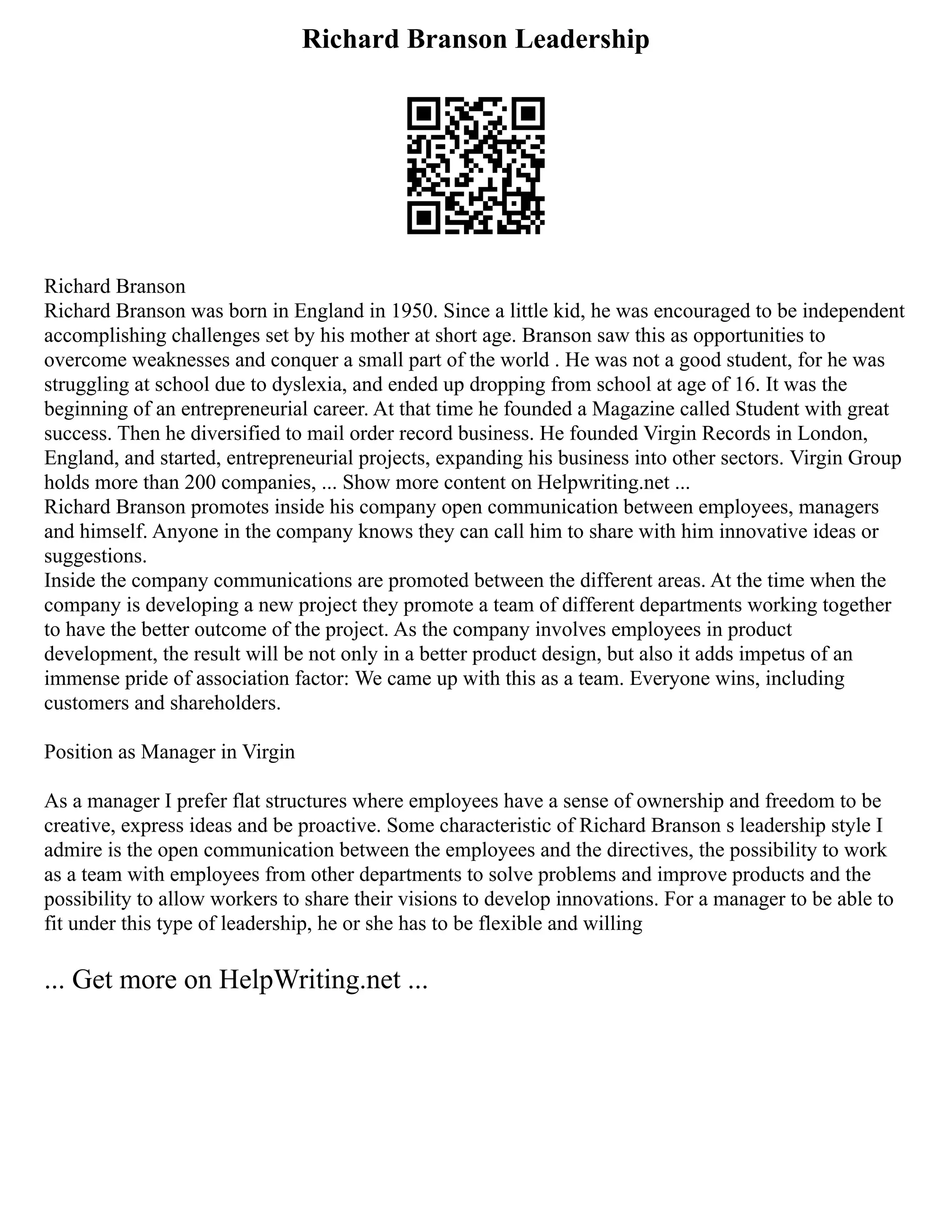 Richard Branson Leadership
Richard Branson
Richard Branson was born in England in 1950. Since a little kid, he was encouraged to be independent
accomplishing challenges set by his mother at short age. Branson saw this as opportunities to
overcome weaknesses and conquer a small part of the world . He was not a good student, for he was
struggling at school due to dyslexia, and ended up dropping from school at age of 16. It was the
beginning of an entrepreneurial career. At that time he founded a Magazine called Student with great
success. Then he diversified to mail order record business. He founded Virgin Records in London,
England, and started, entrepreneurial projects, expanding his business into other sectors. Virgin Group
holds more than 200 companies, ... Show more content on Helpwriting.net ...
Richard Branson promotes inside his company open communication between employees, managers
and himself. Anyone in the company knows they can call him to share with him innovative ideas or
suggestions.
Inside the company communications are promoted between the different areas. At the time when the
company is developing a new project they promote a team of different departments working together
to have the better outcome of the project. As the company involves employees in product
development, the result will be not only in a better product design, but also it adds impetus of an
immense pride of association factor: We came up with this as a team. Everyone wins, including
customers and shareholders.
Position as Manager in Virgin
As a manager I prefer flat structures where employees have a sense of ownership and freedom to be
creative, express ideas and be proactive. Some characteristic of Richard Branson s leadership style I
admire is the open communication between the employees and the directives, the possibility to work
as a team with employees from other departments to solve problems and improve products and the
possibility to allow workers to share their visions to develop innovations. For a manager to be able to
fit under this type of leadership, he or she has to be flexible and willing
... Get more on HelpWriting.net ...
 