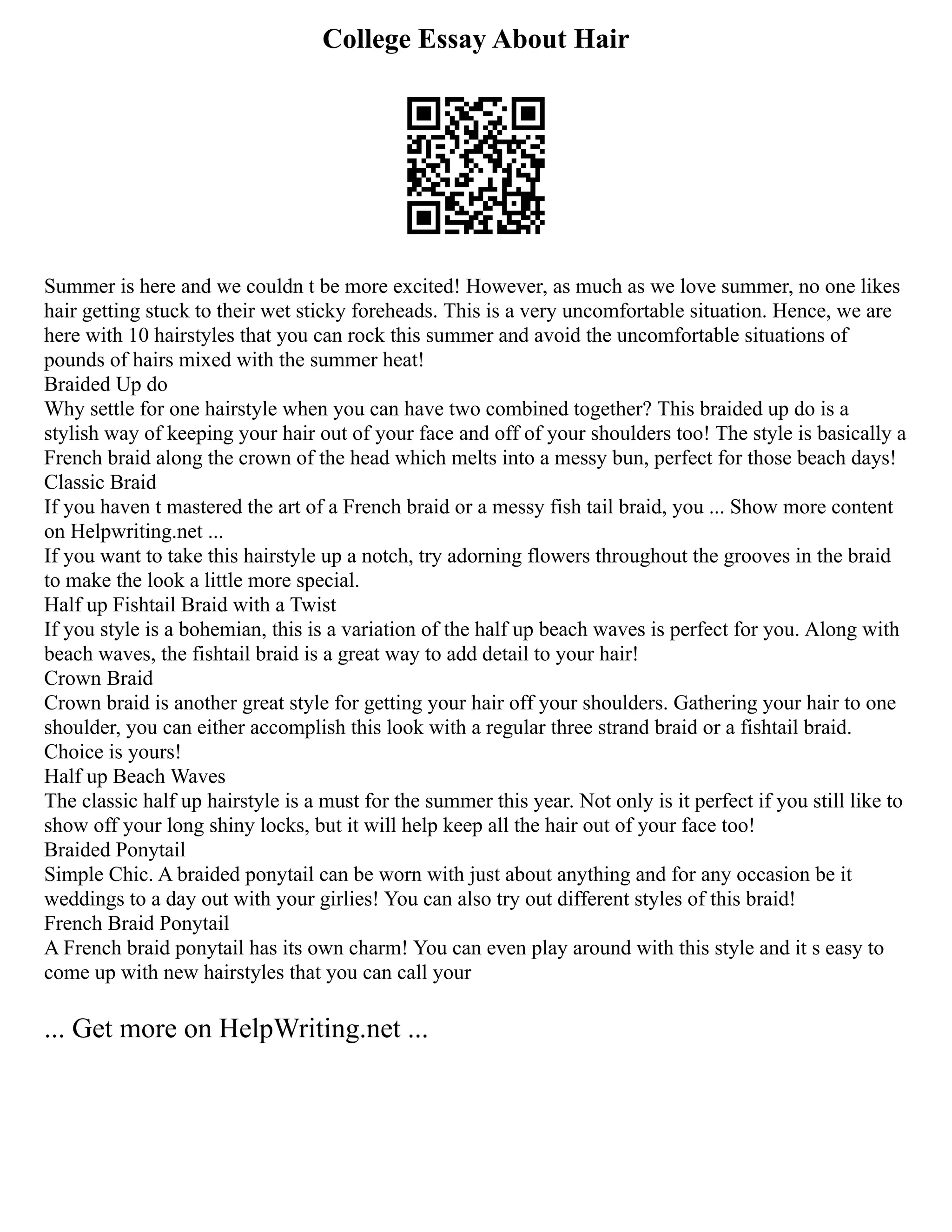 College Essay About Hair
Summer is here and we couldn t be more excited! However, as much as we love summer, no one likes
hair getting stuck to their wet sticky foreheads. This is a very uncomfortable situation. Hence, we are
here with 10 hairstyles that you can rock this summer and avoid the uncomfortable situations of
pounds of hairs mixed with the summer heat!
Braided Up do
Why settle for one hairstyle when you can have two combined together? This braided up do is a
stylish way of keeping your hair out of your face and off of your shoulders too! The style is basically a
French braid along the crown of the head which melts into a messy bun, perfect for those beach days!
Classic Braid
If you haven t mastered the art of a French braid or a messy fish tail braid, you ... Show more content
on Helpwriting.net ...
If you want to take this hairstyle up a notch, try adorning flowers throughout the grooves in the braid
to make the look a little more special.
Half up Fishtail Braid with a Twist
If you style is a bohemian, this is a variation of the half up beach waves is perfect for you. Along with
beach waves, the fishtail braid is a great way to add detail to your hair!
Crown Braid
Crown braid is another great style for getting your hair off your shoulders. Gathering your hair to one
shoulder, you can either accomplish this look with a regular three strand braid or a fishtail braid.
Choice is yours!
Half up Beach Waves
The classic half up hairstyle is a must for the summer this year. Not only is it perfect if you still like to
show off your long shiny locks, but it will help keep all the hair out of your face too!
Braided Ponytail
Simple Chic. A braided ponytail can be worn with just about anything and for any occasion be it
weddings to a day out with your girlies! You can also try out different styles of this braid!
French Braid Ponytail
A French braid ponytail has its own charm! You can even play around with this style and it s easy to
come up with new hairstyles that you can call your
... Get more on HelpWriting.net ...
 