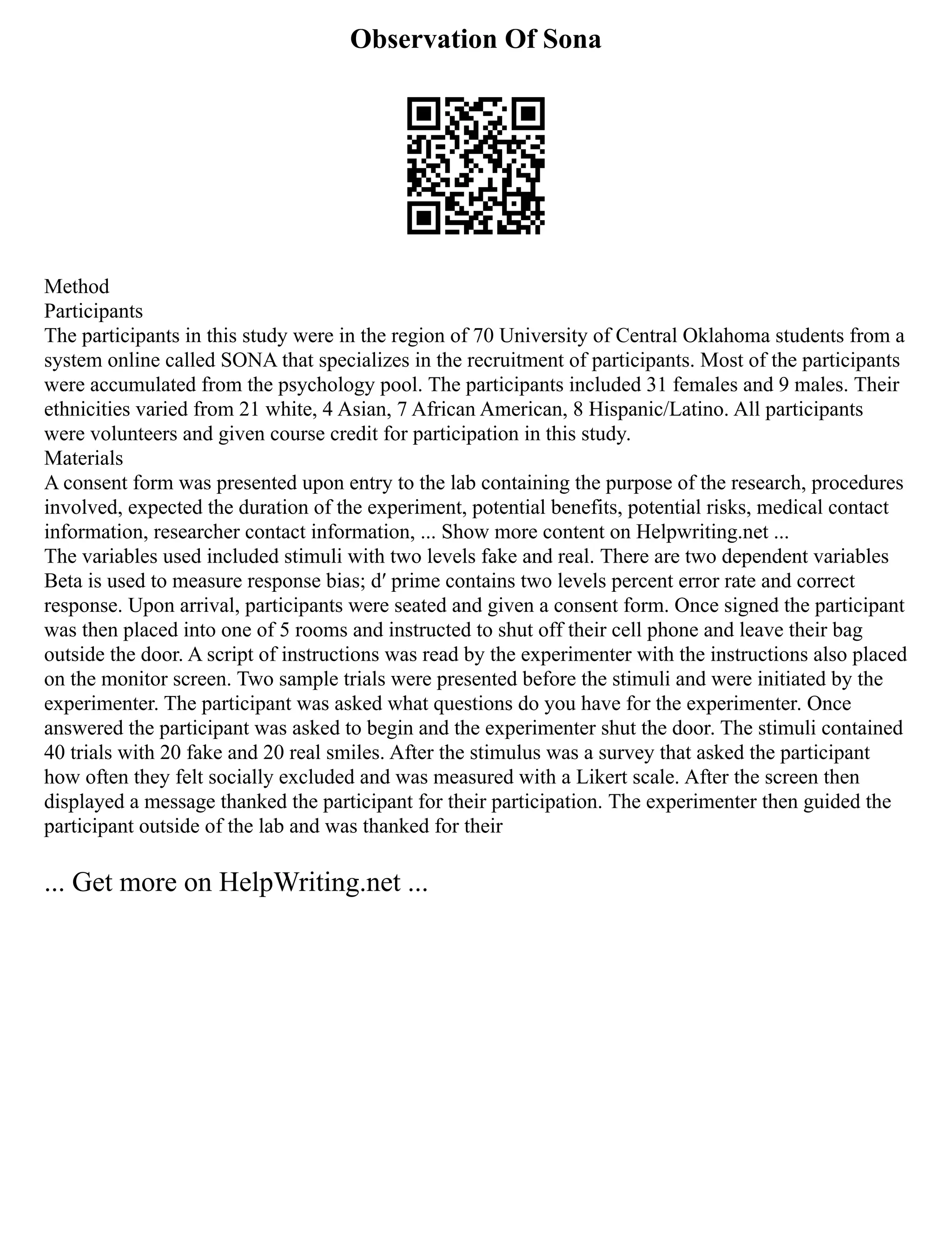 Observation Of Sona
Method
Participants
The participants in this study were in the region of 70 University of Central Oklahoma students from a
system online called SONA that specializes in the recruitment of participants. Most of the participants
were accumulated from the psychology pool. The participants included 31 females and 9 males. Their
ethnicities varied from 21 white, 4 Asian, 7 African American, 8 Hispanic/Latino. All participants
were volunteers and given course credit for participation in this study.
Materials
A consent form was presented upon entry to the lab containing the purpose of the research, procedures
involved, expected the duration of the experiment, potential benefits, potential risks, medical contact
information, researcher contact information, ... Show more content on Helpwriting.net ...
The variables used included stimuli with two levels fake and real. There are two dependent variables
Beta is used to measure response bias; dʹ prime contains two levels percent error rate and correct
response. Upon arrival, participants were seated and given a consent form. Once signed the participant
was then placed into one of 5 rooms and instructed to shut off their cell phone and leave their bag
outside the door. A script of instructions was read by the experimenter with the instructions also placed
on the monitor screen. Two sample trials were presented before the stimuli and were initiated by the
experimenter. The participant was asked what questions do you have for the experimenter. Once
answered the participant was asked to begin and the experimenter shut the door. The stimuli contained
40 trials with 20 fake and 20 real smiles. After the stimulus was a survey that asked the participant
how often they felt socially excluded and was measured with a Likert scale. After the screen then
displayed a message thanked the participant for their participation. The experimenter then guided the
participant outside of the lab and was thanked for their
... Get more on HelpWriting.net ...
 