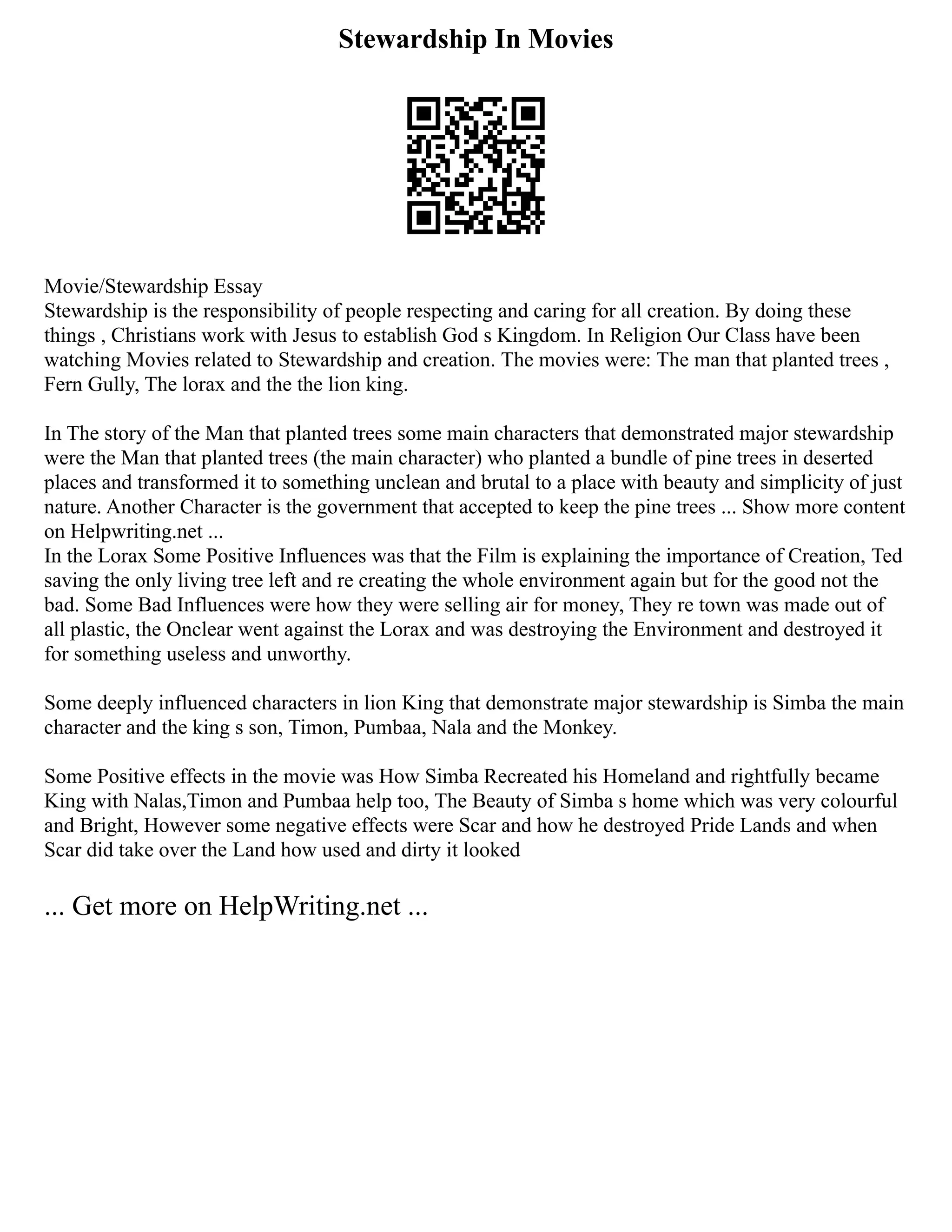 Stewardship In Movies
Movie/Stewardship Essay
Stewardship is the responsibility of people respecting and caring for all creation. By doing these
things , Christians work with Jesus to establish God s Kingdom. In Religion Our Class have been
watching Movies related to Stewardship and creation. The movies were: The man that planted trees ,
Fern Gully, The lorax and the the lion king.
In The story of the Man that planted trees some main characters that demonstrated major stewardship
were the Man that planted trees (the main character) who planted a bundle of pine trees in deserted
places and transformed it to something unclean and brutal to a place with beauty and simplicity of just
nature. Another Character is the government that accepted to keep the pine trees ... Show more content
on Helpwriting.net ...
In the Lorax Some Positive Influences was that the Film is explaining the importance of Creation, Ted
saving the only living tree left and re creating the whole environment again but for the good not the
bad. Some Bad Influences were how they were selling air for money, They re town was made out of
all plastic, the Onclear went against the Lorax and was destroying the Environment and destroyed it
for something useless and unworthy.
Some deeply influenced characters in lion King that demonstrate major stewardship is Simba the main
character and the king s son, Timon, Pumbaa, Nala and the Monkey.
Some Positive effects in the movie was How Simba Recreated his Homeland and rightfully became
King with Nalas,Timon and Pumbaa help too, The Beauty of Simba s home which was very colourful
and Bright, However some negative effects were Scar and how he destroyed Pride Lands and when
Scar did take over the Land how used and dirty it looked
... Get more on HelpWriting.net ...
 