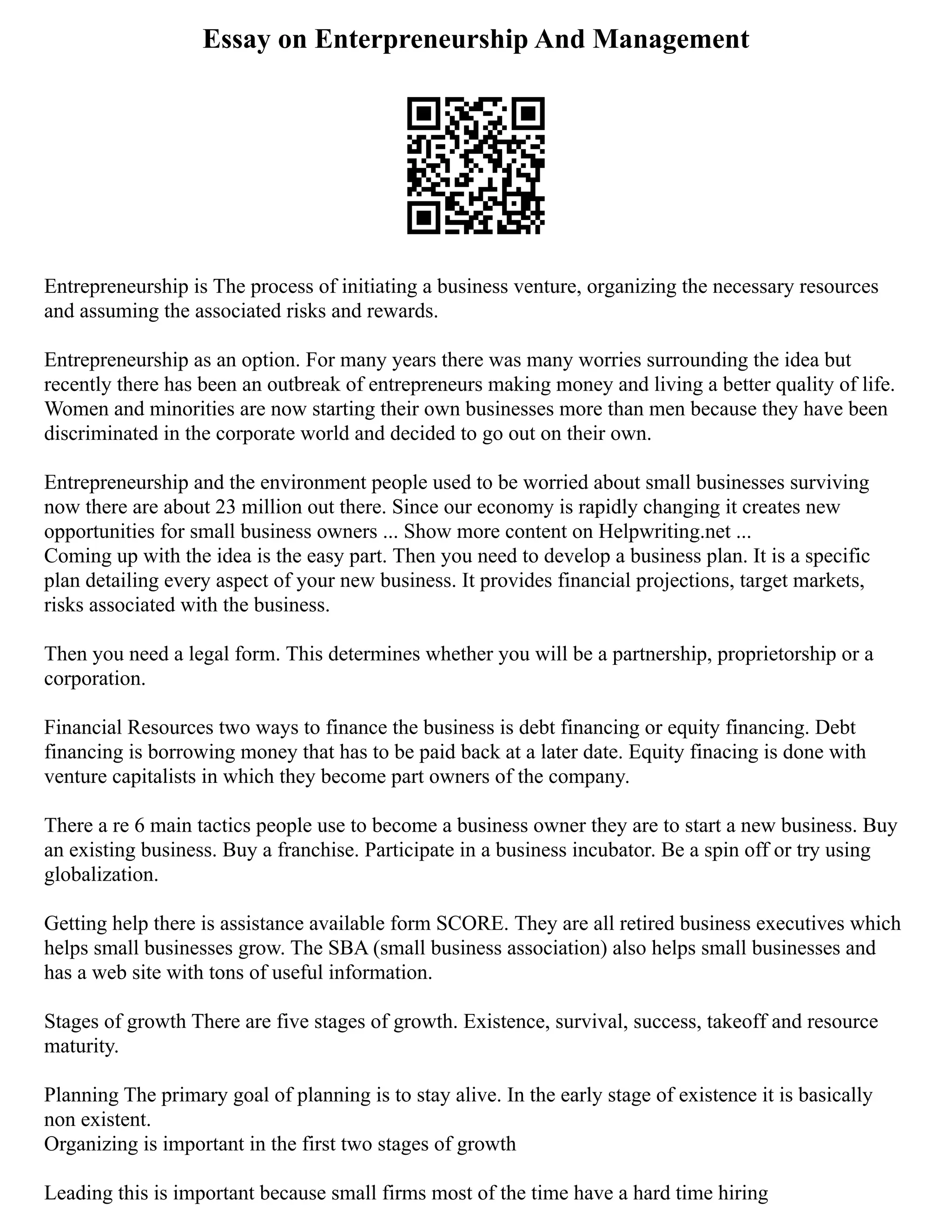 Essay on Enterpreneurship And Management
Entrepreneurship is The process of initiating a business venture, organizing the necessary resources
and assuming the associated risks and rewards.
Entrepreneurship as an option. For many years there was many worries surrounding the idea but
recently there has been an outbreak of entrepreneurs making money and living a better quality of life.
Women and minorities are now starting their own businesses more than men because they have been
discriminated in the corporate world and decided to go out on their own.
Entrepreneurship and the environment people used to be worried about small businesses surviving
now there are about 23 million out there. Since our economy is rapidly changing it creates new
opportunities for small business owners ... Show more content on Helpwriting.net ...
Coming up with the idea is the easy part. Then you need to develop a business plan. It is a specific
plan detailing every aspect of your new business. It provides financial projections, target markets,
risks associated with the business.
Then you need a legal form. This determines whether you will be a partnership, proprietorship or a
corporation.
Financial Resources two ways to finance the business is debt financing or equity financing. Debt
financing is borrowing money that has to be paid back at a later date. Equity finacing is done with
venture capitalists in which they become part owners of the company.
There a re 6 main tactics people use to become a business owner they are to start a new business. Buy
an existing business. Buy a franchise. Participate in a business incubator. Be a spin off or try using
globalization.
Getting help there is assistance available form SCORE. They are all retired business executives which
helps small businesses grow. The SBA (small business association) also helps small businesses and
has a web site with tons of useful information.
Stages of growth There are five stages of growth. Existence, survival, success, takeoff and resource
maturity.
Planning The primary goal of planning is to stay alive. In the early stage of existence it is basically
non existent.
Organizing is important in the first two stages of growth
Leading this is important because small firms most of the time have a hard time hiring
 