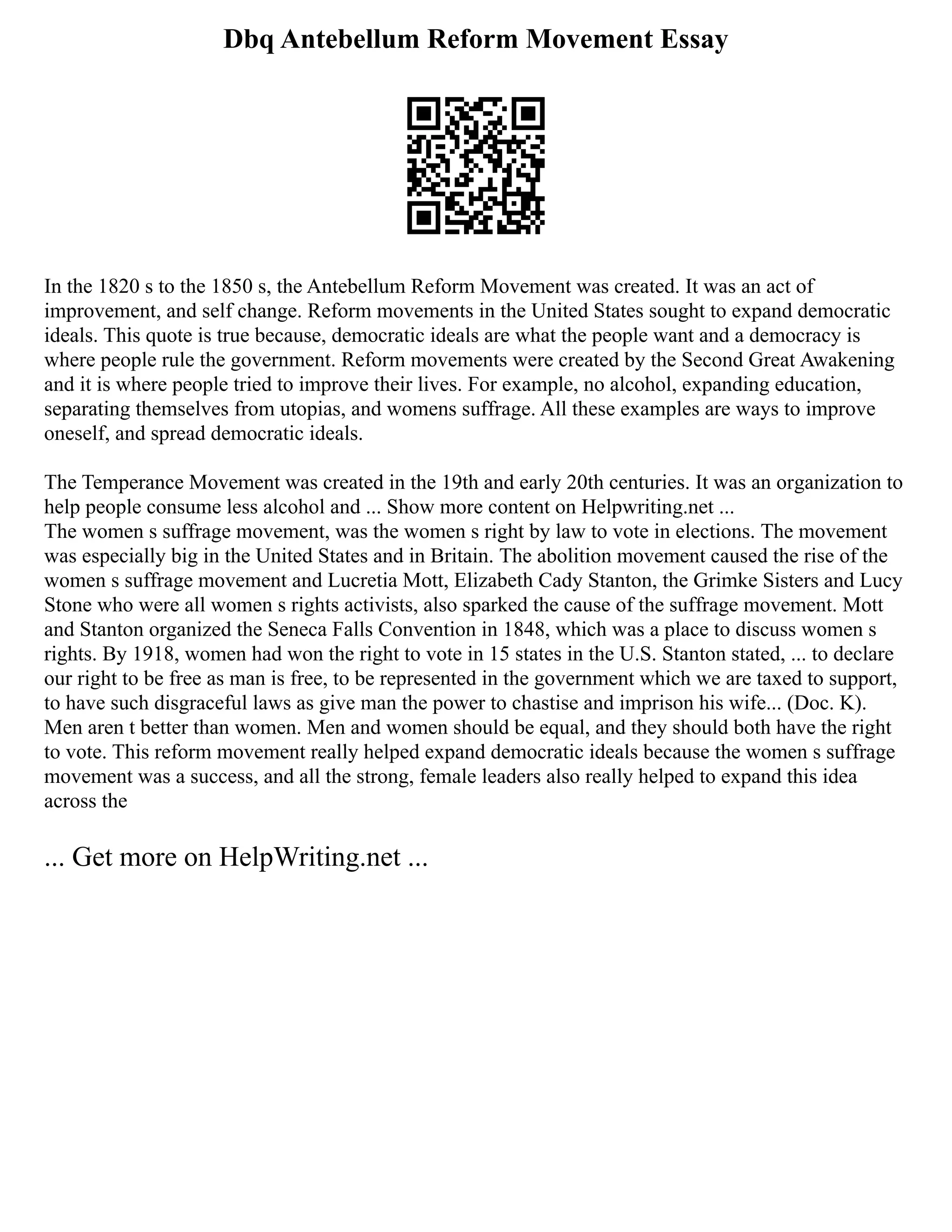 Dbq Antebellum Reform Movement Essay
In the 1820 s to the 1850 s, the Antebellum Reform Movement was created. It was an act of
improvement, and self change. Reform movements in the United States sought to expand democratic
ideals. This quote is true because, democratic ideals are what the people want and a democracy is
where people rule the government. Reform movements were created by the Second Great Awakening
and it is where people tried to improve their lives. For example, no alcohol, expanding education,
separating themselves from utopias, and womens suffrage. All these examples are ways to improve
oneself, and spread democratic ideals.
The Temperance Movement was created in the 19th and early 20th centuries. It was an organization to
help people consume less alcohol and ... Show more content on Helpwriting.net ...
The women s suffrage movement, was the women s right by law to vote in elections. The movement
was especially big in the United States and in Britain. The abolition movement caused the rise of the
women s suffrage movement and Lucretia Mott, Elizabeth Cady Stanton, the Grimke Sisters and Lucy
Stone who were all women s rights activists, also sparked the cause of the suffrage movement. Mott
and Stanton organized the Seneca Falls Convention in 1848, which was a place to discuss women s
rights. By 1918, women had won the right to vote in 15 states in the U.S. Stanton stated, ... to declare
our right to be free as man is free, to be represented in the government which we are taxed to support,
to have such disgraceful laws as give man the power to chastise and imprison his wife... (Doc. K).
Men aren t better than women. Men and women should be equal, and they should both have the right
to vote. This reform movement really helped expand democratic ideals because the women s suffrage
movement was a success, and all the strong, female leaders also really helped to expand this idea
across the
... Get more on HelpWriting.net ...
 