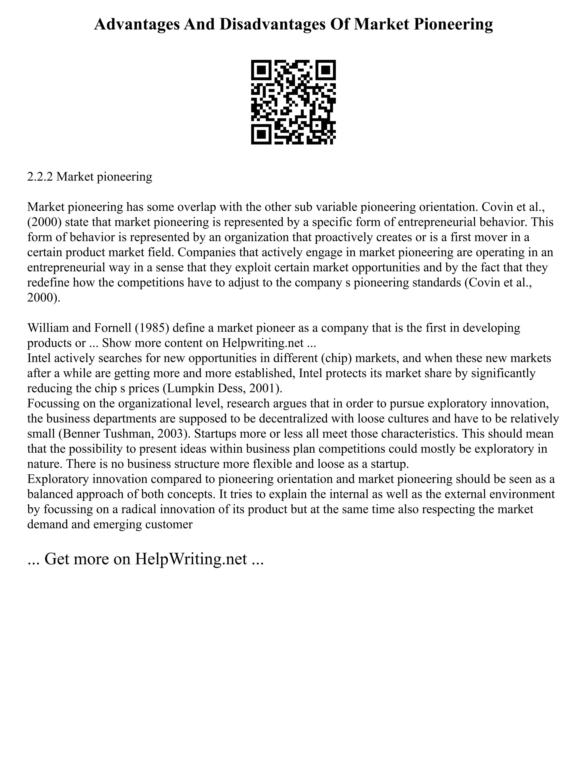 Advantages And Disadvantages Of Market Pioneering
2.2.2 Market pioneering
Market pioneering has some overlap with the other sub variable pioneering orientation. Covin et al.,
(2000) state that market pioneering is represented by a specific form of entrepreneurial behavior. This
form of behavior is represented by an organization that proactively creates or is a first mover in a
certain product market field. Companies that actively engage in market pioneering are operating in an
entrepreneurial way in a sense that they exploit certain market opportunities and by the fact that they
redefine how the competitions have to adjust to the company s pioneering standards (Covin et al.,
2000).
William and Fornell (1985) define a market pioneer as a company that is the first in developing
products or ... Show more content on Helpwriting.net ...
Intel actively searches for new opportunities in different (chip) markets, and when these new markets
after a while are getting more and more established, Intel protects its market share by significantly
reducing the chip s prices (Lumpkin Dess, 2001).
Focussing on the organizational level, research argues that in order to pursue exploratory innovation,
the business departments are supposed to be decentralized with loose cultures and have to be relatively
small (Benner Tushman, 2003). Startups more or less all meet those characteristics. This should mean
that the possibility to present ideas within business plan competitions could mostly be exploratory in
nature. There is no business structure more flexible and loose as a startup.
Exploratory innovation compared to pioneering orientation and market pioneering should be seen as a
balanced approach of both concepts. It tries to explain the internal as well as the external environment
by focussing on a radical innovation of its product but at the same time also respecting the market
demand and emerging customer
... Get more on HelpWriting.net ...
 