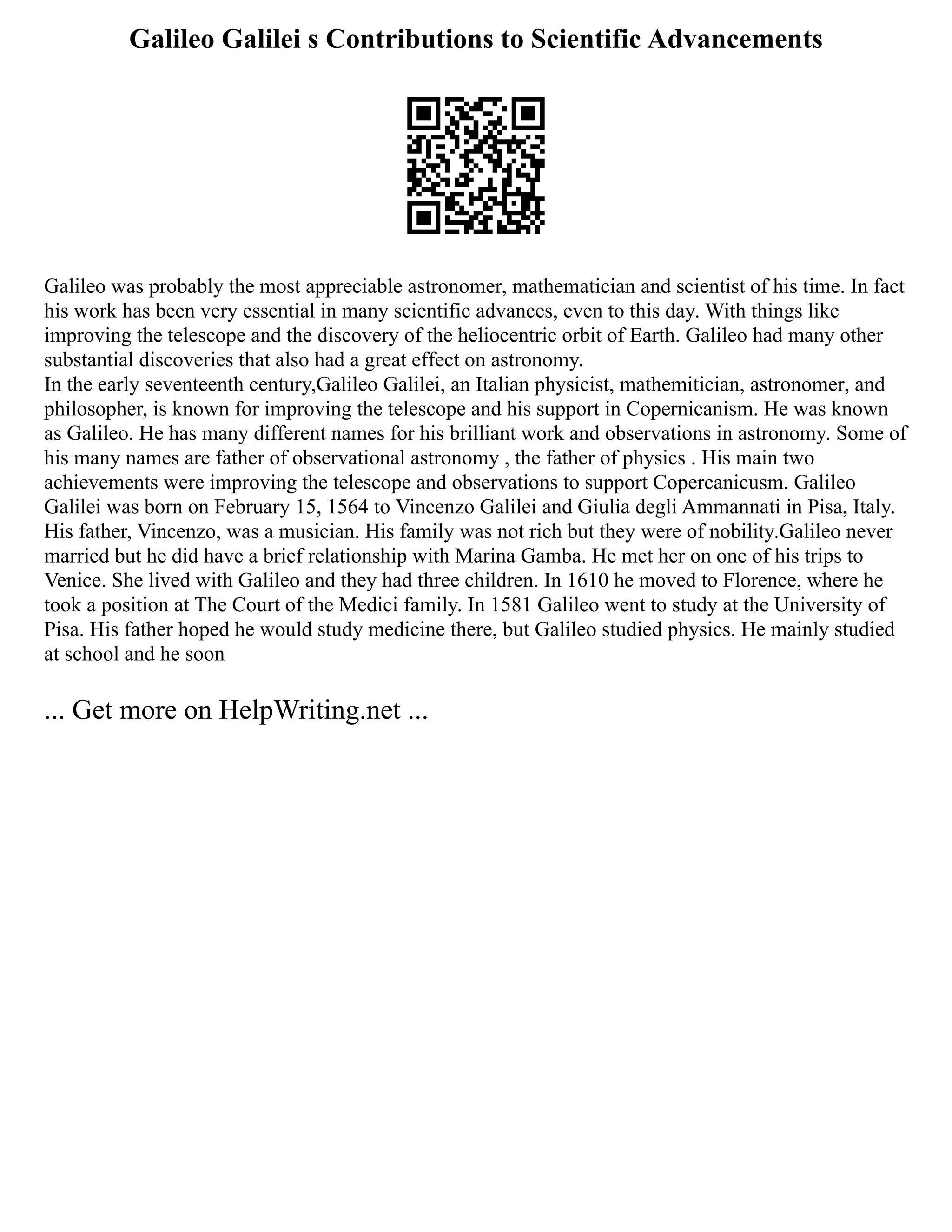 Galileo Galilei s Contributions to Scientific Advancements
Galileo was probably the most appreciable astronomer, mathematician and scientist of his time. In fact
his work has been very essential in many scientific advances, even to this day. With things like
improving the telescope and the discovery of the heliocentric orbit of Earth. Galileo had many other
substantial discoveries that also had a great effect on astronomy.
In the early seventeenth century,Galileo Galilei, an Italian physicist, mathemitician, astronomer, and
philosopher, is known for improving the telescope and his support in Copernicanism. He was known
as Galileo. He has many different names for his brilliant work and observations in astronomy. Some of
his many names are father of observational astronomy , the father of physics . His main two
achievements were improving the telescope and observations to support Copercanicusm. Galileo
Galilei was born on February 15, 1564 to Vincenzo Galilei and Giulia degli Ammannati in Pisa, Italy.
His father, Vincenzo, was a musician. His family was not rich but they were of nobility.Galileo never
married but he did have a brief relationship with Marina Gamba. He met her on one of his trips to
Venice. She lived with Galileo and they had three children. In 1610 he moved to Florence, where he
took a position at The Court of the Medici family. In 1581 Galileo went to study at the University of
Pisa. His father hoped he would study medicine there, but Galileo studied physics. He mainly studied
at school and he soon
... Get more on HelpWriting.net ...
 