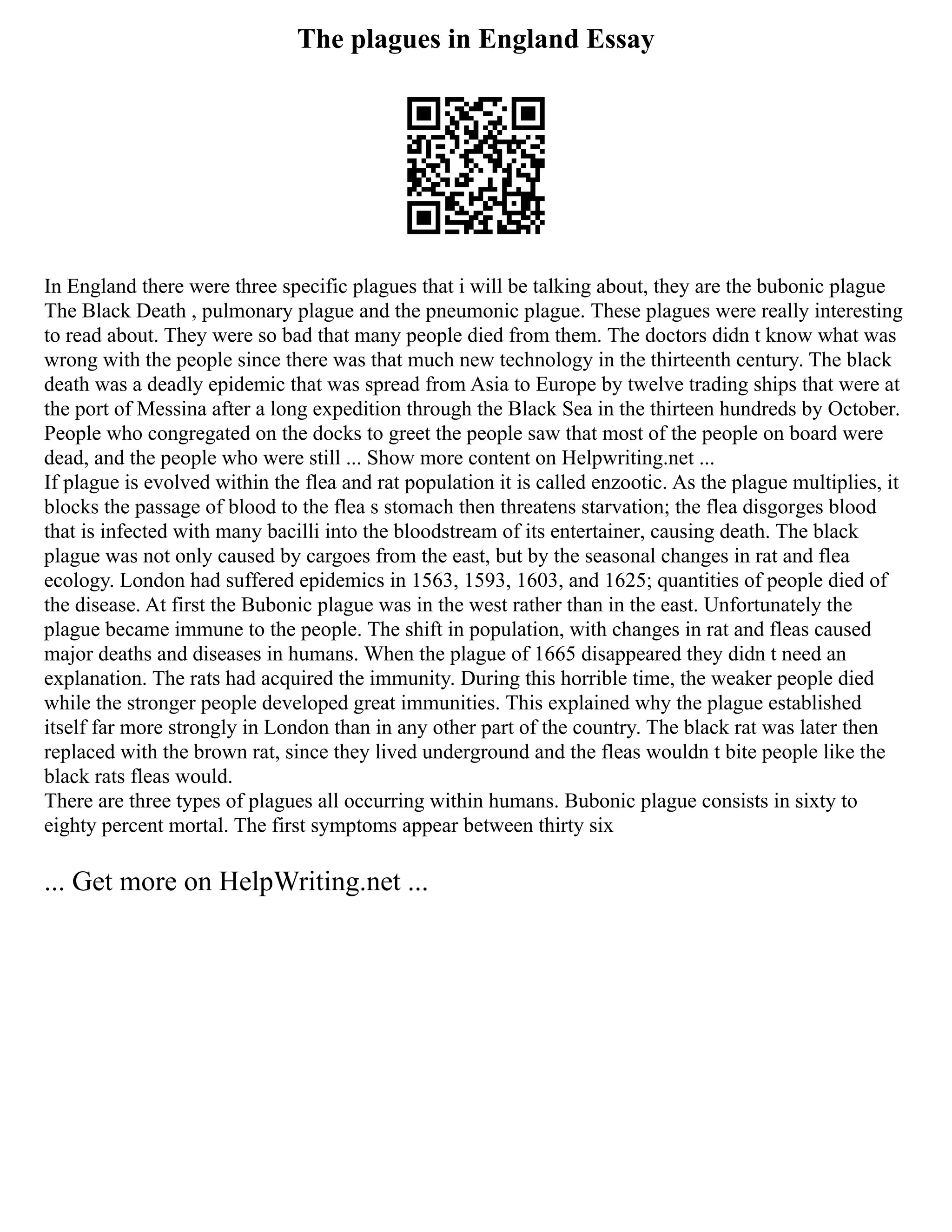 The plagues in England Essay
In England there were three specific plagues that i will be talking about, they are the bubonic plague
The Black Death , pulmonary plague and the pneumonic plague. These plagues were really interesting
to read about. They were so bad that many people died from them. The doctors didn t know what was
wrong with the people since there was that much new technology in the thirteenth century. The black
death was a deadly epidemic that was spread from Asia to Europe by twelve trading ships that were at
the port of Messina after a long expedition through the Black Sea in the thirteen hundreds by October.
People who congregated on the docks to greet the people saw that most of the people on board were
dead, and the people who were still ... Show more content on Helpwriting.net ...
If plague is evolved within the flea and rat population it is called enzootic. As the plague multiplies, it
blocks the passage of blood to the flea s stomach then threatens starvation; the flea disgorges blood
that is infected with many bacilli into the bloodstream of its entertainer, causing death. The black
plague was not only caused by cargoes from the east, but by the seasonal changes in rat and flea
ecology. London had suffered epidemics in 1563, 1593, 1603, and 1625; quantities of people died of
the disease. At first the Bubonic plague was in the west rather than in the east. Unfortunately the
plague became immune to the people. The shift in population, with changes in rat and fleas caused
major deaths and diseases in humans. When the plague of 1665 disappeared they didn t need an
explanation. The rats had acquired the immunity. During this horrible time, the weaker people died
while the stronger people developed great immunities. This explained why the plague established
itself far more strongly in London than in any other part of the country. The black rat was later then
replaced with the brown rat, since they lived underground and the fleas wouldn t bite people like the
black rats fleas would.
There are three types of plagues all occurring within humans. Bubonic plague consists in sixty to
eighty percent mortal. The first symptoms appear between thirty six
... Get more on HelpWriting.net ...
 