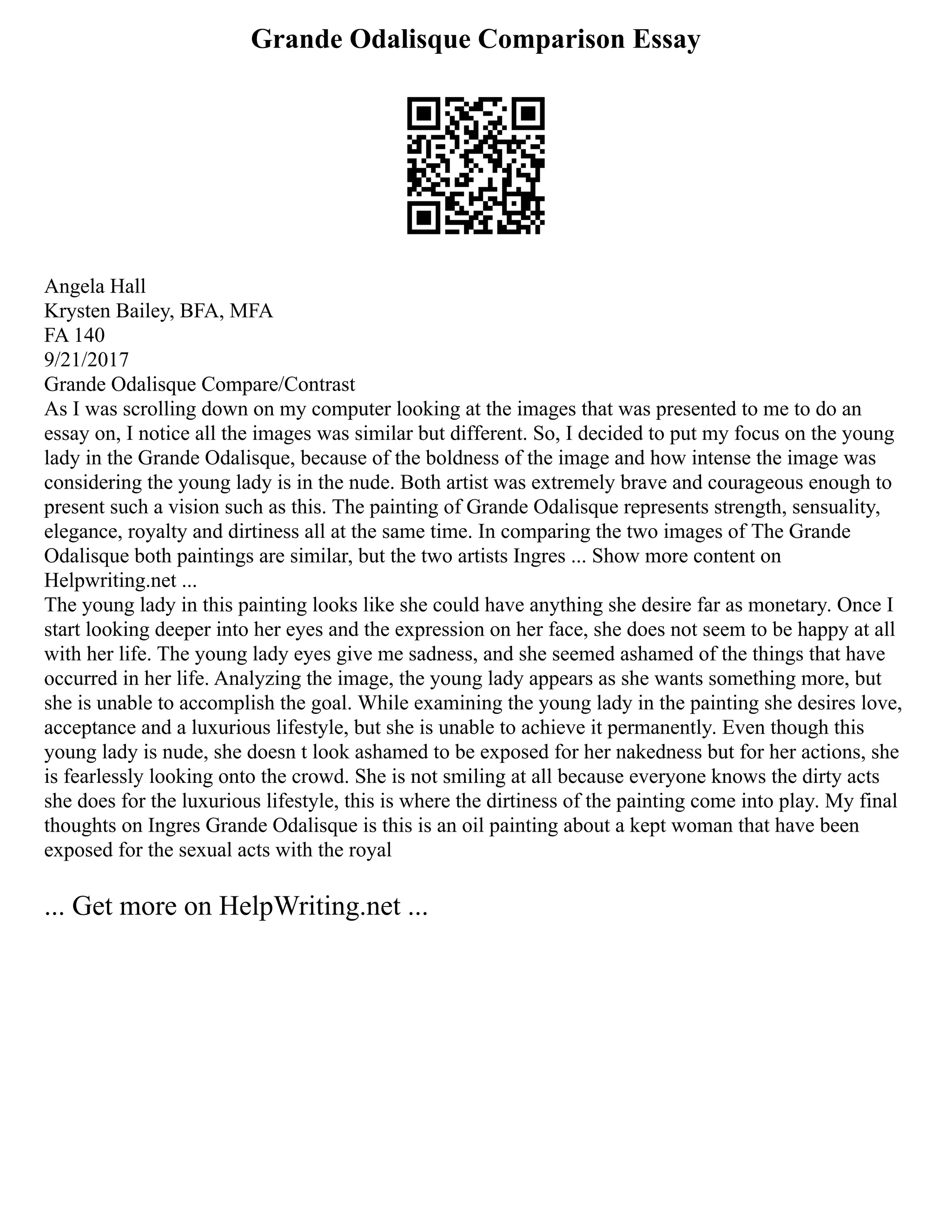 Grande Odalisque Comparison Essay
Angela Hall
Krysten Bailey, BFA, MFA
FA 140
9/21/2017
Grande Odalisque Compare/Contrast
As I was scrolling down on my computer looking at the images that was presented to me to do an
essay on, I notice all the images was similar but different. So, I decided to put my focus on the young
lady in the Grande Odalisque, because of the boldness of the image and how intense the image was
considering the young lady is in the nude. Both artist was extremely brave and courageous enough to
present such a vision such as this. The painting of Grande Odalisque represents strength, sensuality,
elegance, royalty and dirtiness all at the same time. In comparing the two images of The Grande
Odalisque both paintings are similar, but the two artists Ingres ... Show more content on
Helpwriting.net ...
The young lady in this painting looks like she could have anything she desire far as monetary. Once I
start looking deeper into her eyes and the expression on her face, she does not seem to be happy at all
with her life. The young lady eyes give me sadness, and she seemed ashamed of the things that have
occurred in her life. Analyzing the image, the young lady appears as she wants something more, but
she is unable to accomplish the goal. While examining the young lady in the painting she desires love,
acceptance and a luxurious lifestyle, but she is unable to achieve it permanently. Even though this
young lady is nude, she doesn t look ashamed to be exposed for her nakedness but for her actions, she
is fearlessly looking onto the crowd. She is not smiling at all because everyone knows the dirty acts
she does for the luxurious lifestyle, this is where the dirtiness of the painting come into play. My final
thoughts on Ingres Grande Odalisque is this is an oil painting about a kept woman that have been
exposed for the sexual acts with the royal
... Get more on HelpWriting.net ...
 