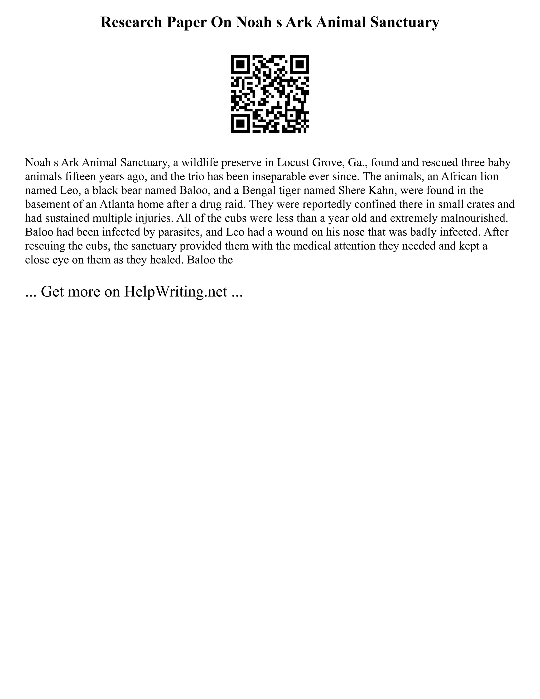Research Paper On Noah s Ark Animal Sanctuary
Noah s Ark Animal Sanctuary, a wildlife preserve in Locust Grove, Ga., found and rescued three baby
animals fifteen years ago, and the trio has been inseparable ever since. The animals, an African lion
named Leo, a black bear named Baloo, and a Bengal tiger named Shere Kahn, were found in the
basement of an Atlanta home after a drug raid. They were reportedly confined there in small crates and
had sustained multiple injuries. All of the cubs were less than a year old and extremely malnourished.
Baloo had been infected by parasites, and Leo had a wound on his nose that was badly infected. After
rescuing the cubs, the sanctuary provided them with the medical attention they needed and kept a
close eye on them as they healed. Baloo the
... Get more on HelpWriting.net ...
 