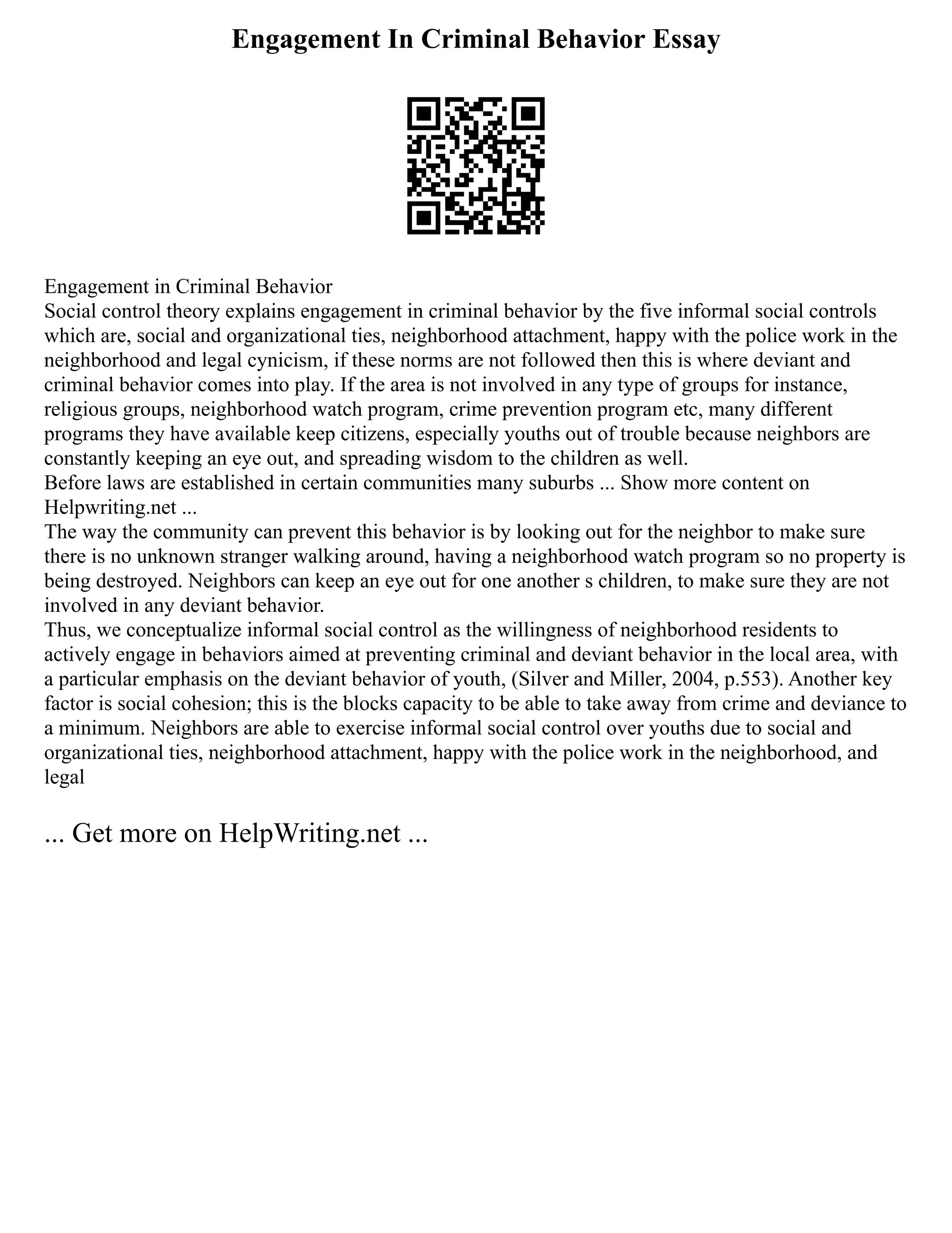 Engagement In Criminal Behavior Essay
Engagement in Criminal Behavior
Social control theory explains engagement in criminal behavior by the five informal social controls
which are, social and organizational ties, neighborhood attachment, happy with the police work in the
neighborhood and legal cynicism, if these norms are not followed then this is where deviant and
criminal behavior comes into play. If the area is not involved in any type of groups for instance,
religious groups, neighborhood watch program, crime prevention program etc, many different
programs they have available keep citizens, especially youths out of trouble because neighbors are
constantly keeping an eye out, and spreading wisdom to the children as well.
Before laws are established in certain communities many suburbs ... Show more content on
Helpwriting.net ...
The way the community can prevent this behavior is by looking out for the neighbor to make sure
there is no unknown stranger walking around, having a neighborhood watch program so no property is
being destroyed. Neighbors can keep an eye out for one another s children, to make sure they are not
involved in any deviant behavior.
Thus, we conceptualize informal social control as the willingness of neighborhood residents to
actively engage in behaviors aimed at preventing criminal and deviant behavior in the local area, with
a particular emphasis on the deviant behavior of youth, (Silver and Miller, 2004, p.553). Another key
factor is social cohesion; this is the blocks capacity to be able to take away from crime and deviance to
a minimum. Neighbors are able to exercise informal social control over youths due to social and
organizational ties, neighborhood attachment, happy with the police work in the neighborhood, and
legal
... Get more on HelpWriting.net ...
 