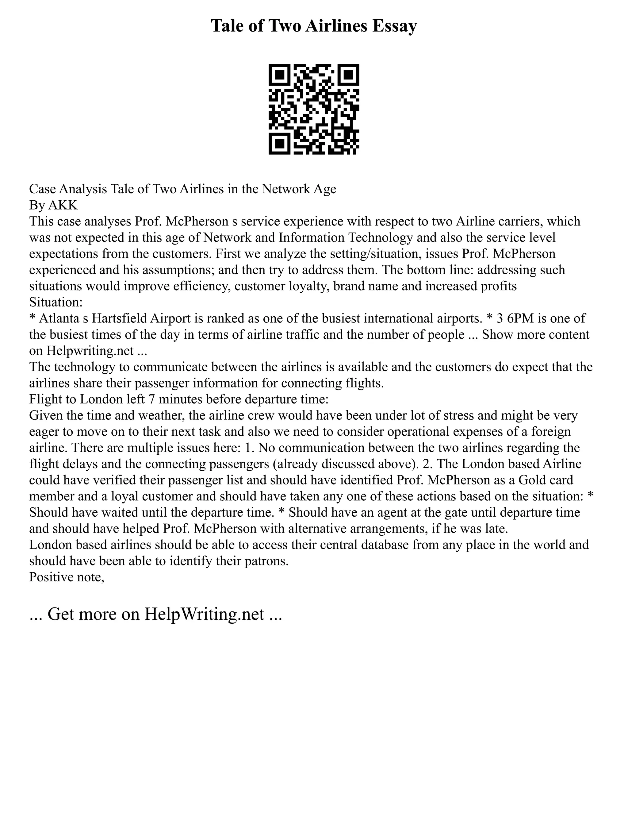 Tale of Two Airlines Essay
Case Analysis Tale of Two Airlines in the Network Age
By AKK
This case analyses Prof. McPherson s service experience with respect to two Airline carriers, which
was not expected in this age of Network and Information Technology and also the service level
expectations from the customers. First we analyze the setting/situation, issues Prof. McPherson
experienced and his assumptions; and then try to address them. The bottom line: addressing such
situations would improve efficiency, customer loyalty, brand name and increased profits
Situation:
* Atlanta s Hartsfield Airport is ranked as one of the busiest international airports. * 3 6PM is one of
the busiest times of the day in terms of airline traffic and the number of people ... Show more content
on Helpwriting.net ...
The technology to communicate between the airlines is available and the customers do expect that the
airlines share their passenger information for connecting flights.
Flight to London left 7 minutes before departure time:
Given the time and weather, the airline crew would have been under lot of stress and might be very
eager to move on to their next task and also we need to consider operational expenses of a foreign
airline. There are multiple issues here: 1. No communication between the two airlines regarding the
flight delays and the connecting passengers (already discussed above). 2. The London based Airline
could have verified their passenger list and should have identified Prof. McPherson as a Gold card
member and a loyal customer and should have taken any one of these actions based on the situation: *
Should have waited until the departure time. * Should have an agent at the gate until departure time
and should have helped Prof. McPherson with alternative arrangements, if he was late.
London based airlines should be able to access their central database from any place in the world and
should have been able to identify their patrons.
Positive note,
... Get more on HelpWriting.net ...
 
