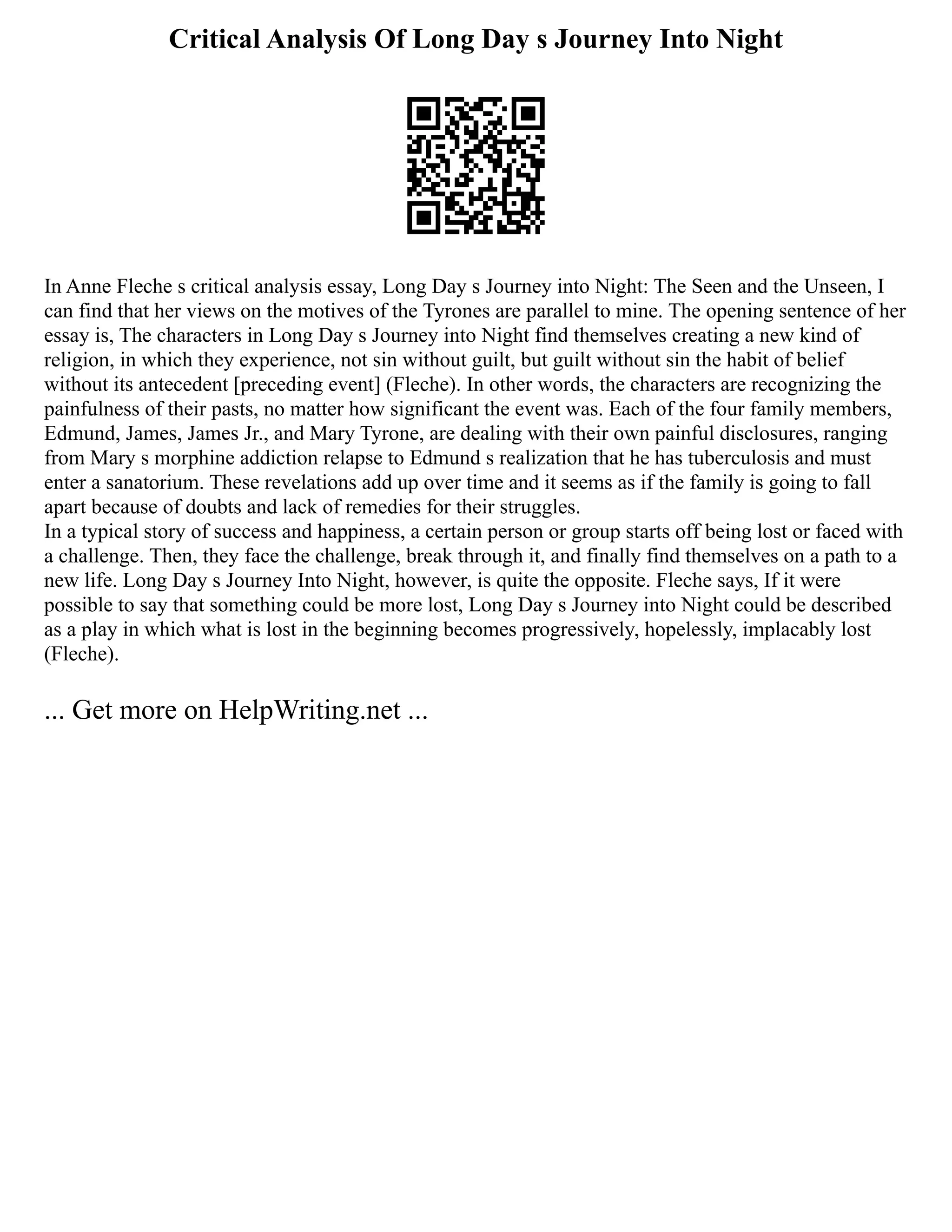 Critical Analysis Of Long Day s Journey Into Night
In Anne Fleche s critical analysis essay, Long Day s Journey into Night: The Seen and the Unseen, I
can find that her views on the motives of the Tyrones are parallel to mine. The opening sentence of her
essay is, The characters in Long Day s Journey into Night find themselves creating a new kind of
religion, in which they experience, not sin without guilt, but guilt without sin the habit of belief
without its antecedent [preceding event] (Fleche). In other words, the characters are recognizing the
painfulness of their pasts, no matter how significant the event was. Each of the four family members,
Edmund, James, James Jr., and Mary Tyrone, are dealing with their own painful disclosures, ranging
from Mary s morphine addiction relapse to Edmund s realization that he has tuberculosis and must
enter a sanatorium. These revelations add up over time and it seems as if the family is going to fall
apart because of doubts and lack of remedies for their struggles.
In a typical story of success and happiness, a certain person or group starts off being lost or faced with
a challenge. Then, they face the challenge, break through it, and finally find themselves on a path to a
new life. Long Day s Journey Into Night, however, is quite the opposite. Fleche says, If it were
possible to say that something could be more lost, Long Day s Journey into Night could be described
as a play in which what is lost in the beginning becomes progressively, hopelessly, implacably lost
(Fleche).
... Get more on HelpWriting.net ...
 