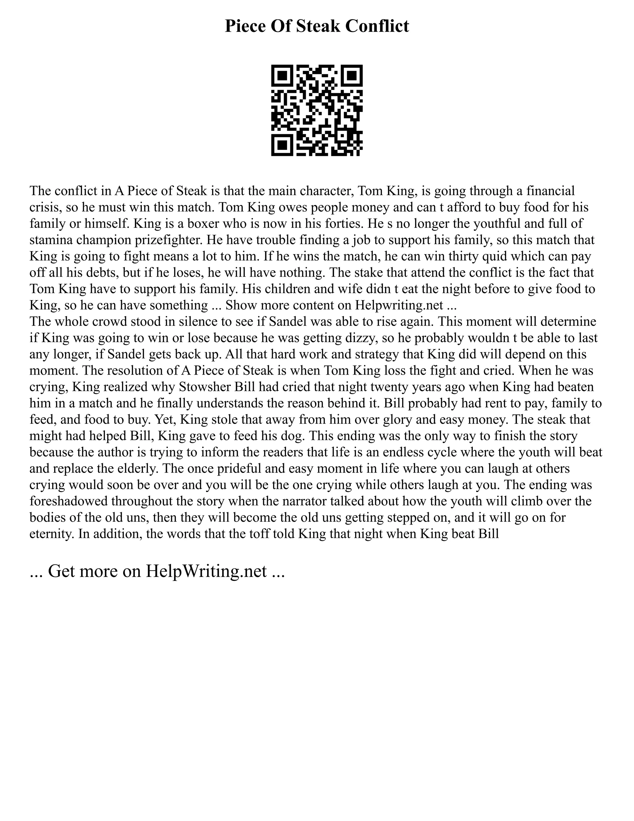 Piece Of Steak Conflict
The conflict in A Piece of Steak is that the main character, Tom King, is going through a financial
crisis, so he must win this match. Tom King owes people money and can t afford to buy food for his
family or himself. King is a boxer who is now in his forties. He s no longer the youthful and full of
stamina champion prizefighter. He have trouble finding a job to support his family, so this match that
King is going to fight means a lot to him. If he wins the match, he can win thirty quid which can pay
off all his debts, but if he loses, he will have nothing. The stake that attend the conflict is the fact that
Tom King have to support his family. His children and wife didn t eat the night before to give food to
King, so he can have something ... Show more content on Helpwriting.net ...
The whole crowd stood in silence to see if Sandel was able to rise again. This moment will determine
if King was going to win or lose because he was getting dizzy, so he probably wouldn t be able to last
any longer, if Sandel gets back up. All that hard work and strategy that King did will depend on this
moment. The resolution of A Piece of Steak is when Tom King loss the fight and cried. When he was
crying, King realized why Stowsher Bill had cried that night twenty years ago when King had beaten
him in a match and he finally understands the reason behind it. Bill probably had rent to pay, family to
feed, and food to buy. Yet, King stole that away from him over glory and easy money. The steak that
might had helped Bill, King gave to feed his dog. This ending was the only way to finish the story
because the author is trying to inform the readers that life is an endless cycle where the youth will beat
and replace the elderly. The once prideful and easy moment in life where you can laugh at others
crying would soon be over and you will be the one crying while others laugh at you. The ending was
foreshadowed throughout the story when the narrator talked about how the youth will climb over the
bodies of the old uns, then they will become the old uns getting stepped on, and it will go on for
eternity. In addition, the words that the toff told King that night when King beat Bill
... Get more on HelpWriting.net ...
 
