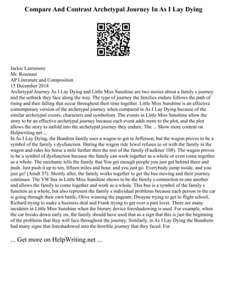 Compare And Contrast Archetypal Journey In As I Lay Dying
Jackie Larremore
Mr. Rosenast
AP Literature and Composition
15 December 2014
Archetypal Journey As I Lay Dying and Little Miss Sunshine are two stories about a family s journey
and the setback they face along the way. The type of journey the families endure follows the path of
rising and then falling that occur throughout their time together. Little Miss Sunshine is an effective
contemporary version of the archetypal journey when compared to As I Lay Dying because of the
similar archetypal events, characters and symbolism. The events in Little Miss Sunshine allow the
story to be an effective archetypal journey because each event adds more to the plot, and the plot
allows the story to unfold into the archetypal journey they endure. The ... Show more content on
Helpwriting.net ...
In As I Lay Dying, the Bundren family uses a wagon to get to Jefferson, but the wagon proves to be a
symbol of the family s dysfunction. During the wagon ride Jewel refuses to sit with the family in the
wagon and rides his horse a mile further then the rest of the family (Faulkner 108). The wagon proves
to be a symbol of dysfunction because the family can work together as a whole or even come together
as a whole. The mechanic tells the family that You get enough people you just get behind there and
push. Just push it up to ten, fifteen miles and hour, and you just go. Everybody jump inside, and you
just go! (Arndt 37). Shortly after, the family works together to get the bus moving and their journey
continues. The VW bus in Little Miss Sunshine shows to be the family s connection to one another
and allows the family to come together and work as a whole. This bus is a symbol of the family s
function as a whole, but also represent the family s individual problems because each person in the car
is going through their own battle, Olive winning the pageant, Dwayne trying to get to flight school,
Richard trying to make a business deal and Frank trying to get over a past lover. There are many
incidents in Little Miss Sunshine when the literary device foreshadowing is used. For example, when
the car breaks down early on, the family should have used that as a sign that this is just the beginning
of the problems that they will face throughout the journey. Similarly, in As I Lay Dying the Bundrens
had many signs that foreshadowed into the horrible journey that they faced. For
... Get more on HelpWriting.net ...
 