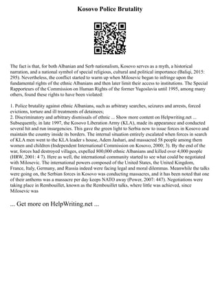 Kosovo Police Brutality
The fact is that, for both Albanian and Serb nationalism, Kosovo serves as a myth, a historical
narration, and a national symbol of special religious, cultural and political importance (Baliqi, 2015:
295). Nevertheless, the conflict started to warm up when Milosevic began to infringe upon the
fundamental rights of the ethnic Albanians and then later limit their access to institutions. The Special
Rapporteurs of the Commission on Human Rights of the former Yugoslavia until 1995, among many
others, found these rights to have been violated:
1. Police brutality against ethnic Albanians, such as arbitrary searches, seizures and arrests, forced
evictions, torture and ill treatments of detainees;
2. Discriminatory and arbitrary dismissals of ethnic ... Show more content on Helpwriting.net ...
Subsequently, in late 1997, the Kosovo Liberation Army (KLA), made its appearance and conducted
several hit and run insurgencies. This gave the green light to Serbia now to issue forces in Kosovo and
maintain the country inside its borders. The internal situation entirely escalated when forces in search
of KLA men went to the KLA leader s house, Adem Jashari, and massacred 58 people among them
women and children (Independent International Commission on Kosovo, 2000; 3). By the end of the
war, forces had destroyed villages, expelled 800,000 ethnic Albanians and killed over 4,000 people
(HRW, 2001: 4 7). Here as well, the international community started to see what could be negotiated
with Milosevic. The international powers composed of the United States, the United Kingdom,
France, Italy, Germany, and Russia indeed were facing legal and moral dilemmas. Meanwhile the talks
were going on, the Serbian forces in Kosovo was conducting massacres, and it has been noted that one
of their anthems was a massacre per day keeps NATO away (Power, 2007: 447). Negotiations were
taking place in Rembouillet, known as the Rembouillet talks, where little was achieved, since
Milosevic was
... Get more on HelpWriting.net ...
 
