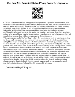 Cyp Core 3.2 – Promote Child and Young Person Development...
CYP Core 3.2 Promote child and young person development 1.1 Explain the factors that need to be
taken into account when assessing development Confidentiality and when, for the safety of the child
or young person confidentiality must be breached. Children s wishes and feelings Ethnic, linguistic
and cultural background Disability or specific requirements (Additional needs) Reliability of
information Avoiding bias When assessing a child you must be careful to take into account
confidentiality before carrying out an observation you must have parents and the settings permission
and not to leave confidential material lying around they must be secured in a locked cabinet. Only talk
to authorized personal about ... Show more content on Helpwriting.net ...
Video, photography, audio CAF and the pre caf are also assessment methods for identifying meeting
invididual needs where your service provision works in partnership with outside agencies. In my
setting I have chosen to intially fill out a tick sheet questionnaire in order to gage starting points to
where each mindee is at in regards to their development stage. I then carry around post it notes and a
pen with me in order to note down my observations, as well as taking photos with my camera. Once or
twice a month i also use pre written observation sheets to write down longer observations. In the
mindees daily dailys I also write mini observations in there. 2.1 Explain how development is holistic
and interconnected (part covered) Development is holistic means that each area is dependant on the
other to ensure the child develops to their full potential. Although development is described as
different areas: physical, social, emotional, language and intellectual, each area needs to connect in
order for the child to develop. So for instance a child might be highly intellectual and then be unable
to butter bread. This isn t because the child is incapable of buttering bread, it just has not had the
chance to practice the physical skill. Another example is a chid needs to wear glasses for school
(physical) and other kids start bullying him, this can mean his self esteem
... Get more on HelpWriting.net ...
 
