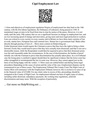 Cipd Employment Law
.1 Aims and objectives of employment regulation Origins of employment law date back to the 14th
century, with the first labour legislation, the Ordinance of Labourers, being passed in 1349. It
maintained wages at rates to be fixed from time to time by justice of the peace. However, it is not
really until the early 19th century that we see a significant increase in change in employment law, and
an ever increasing speed of change and innovation, giving more and more legal protection to workers.
Laws are critical to every society in every country and in Britain we have three main varieties of law
at work; statute laws, European laws and common laws. Statute law is government lead. Made either
directly through passing of Acts of ... Show more content on Helpwriting.net ...
Unfair dismissal claim would require the Claimant to prove that they have the right to bring a claim
forward. Firstly they would need to prove that they have actually been dismissed, and that it was not a
dismissible reason, while the Respondent would then be required to prove that their dismissal action
was fair and reasonable under the circumstances. In the case of discrimination, the burden of proof
initially sits with the Claimant to prove that discrimination has actually taken place. In a civil tribunal
case the losing party is entitled to appeal should there be significant evidence that the lower court has
either misapplied or misinterpreted the law in some way. However, they cannot appeal just on the
basis of not being happy with the verdict. 1.3 How cases are settled before and during forma legal
procedures Depending on the cause of action and the value of the case, Employment disputes can be
commenced in one of three courts; The Employment Tribunal The County Court The High Court of
Justice Most will commence with the Employment Tribunal, however, this is exclusive to cases of up
to the financial value of £25,000. For any claim value in excess of this, proceedings should be
instigated at the County of High Court. An employment tribunal can hear of eighty types of claims,
including unfair dismissal, redundancy payments, the working time regulations, unlawful
discrimination and many more. With the exception of particularly
... Get more on HelpWriting.net ...
 