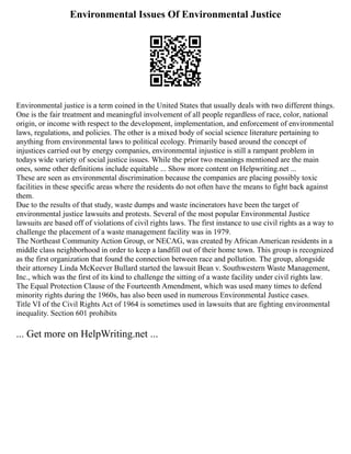 Environmental Issues Of Environmental Justice
Environmental justice is a term coined in the United States that usually deals with two different things.
One is the fair treatment and meaningful involvement of all people regardless of race, color, national
origin, or income with respect to the development, implementation, and enforcement of environmental
laws, regulations, and policies. The other is a mixed body of social science literature pertaining to
anything from environmental laws to political ecology. Primarily based around the concept of
injustices carried out by energy companies, environmental injustice is still a rampant problem in
todays wide variety of social justice issues. While the prior two meanings mentioned are the main
ones, some other definitions include equitable ... Show more content on Helpwriting.net ...
These are seen as environmental discrimination because the companies are placing possibly toxic
facilities in these specific areas where the residents do not often have the means to fight back against
them.
Due to the results of that study, waste dumps and waste incinerators have been the target of
environmental justice lawsuits and protests. Several of the most popular Environmental Justice
lawsuits are based off of violations of civil rights laws. The first instance to use civil rights as a way to
challenge the placement of a waste management facility was in 1979.
The Northeast Community Action Group, or NECAG, was created by African American residents in a
middle class neighborhood in order to keep a landfill out of their home town. This group is recognized
as the first organization that found the connection between race and pollution. The group, alongside
their attorney Linda McKeever Bullard started the lawsuit Bean v. Southwestern Waste Management,
Inc., which was the first of its kind to challenge the sitting of a waste facility under civil rights law.
The Equal Protection Clause of the Fourteenth Amendment, which was used many times to defend
minority rights during the 1960s, has also been used in numerous Environmental Justice cases.
Title VI of the Civil Rights Act of 1964 is sometimes used in lawsuits that are fighting environmental
inequality. Section 601 prohibits
... Get more on HelpWriting.net ...
 