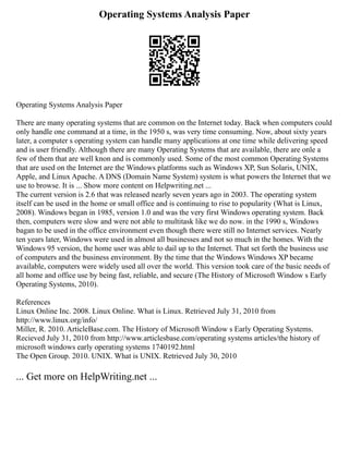 Operating Systems Analysis Paper
Operating Systems Analysis Paper
There are many operating systems that are common on the Internet today. Back when computers could
only handle one command at a time, in the 1950 s, was very time consuming. Now, about sixty years
later, a computer s operating system can handle many applications at one time while delivering speed
and is user friendly. Although there are many Operating Systems that are available, there are onle a
few of them that are well knon and is commonly used. Some of the most common Operating Systems
that are used on the Internet are the Windows platforms such as Windows XP, Sun Solaris, UNIX,
Apple, and Linux Apache. A DNS (Domain Name System) system is what powers the Internet that we
use to browse. It is ... Show more content on Helpwriting.net ...
The current version is 2.6 that was released nearly seven years ago in 2003. The operating system
itself can be used in the home or small office and is continuing to rise to popularity (What is Linux,
2008). Windows began in 1985, version 1.0 and was the very first Windows operating system. Back
then, computers were slow and were not able to multitask like we do now. in the 1990 s, Windows
bagan to be used in the office environment even though there were still no Internet services. Nearly
ten years later, Windows were used in almost all businesses and not so much in the homes. With the
Windows 95 version, the home user was able to dail up to the Internet. That set forth the business use
of computers and the business environment. By the time that the Windows Windows XP became
available, computers were widely used all over the world. This version took care of the basic needs of
all home and office use by being fast, reliable, and secure (The History of Microsoft Window s Early
Operating Systems, 2010).
References
Linux Online Inc. 2008. Linux Online. What is Linux. Retrieved July 31, 2010 from
http://www.linux.org/info/
Miller, R. 2010. ArticleBase.com. The History of Microsoft Window s Early Operating Systems.
Recieved July 31, 2010 from http://www.articlesbase.com/operating systems articles/the history of
microsoft windows early operating systems 1740192.html
The Open Group. 2010. UNIX. What is UNIX. Retrieved July 30, 2010
... Get more on HelpWriting.net ...
 
