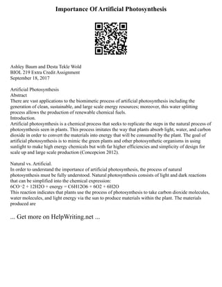 Importance Of Artificial Photosynthesis
Ashley Baum and Desta Tekle Wold
BIOL 219 Extra Credit Assignment
September 18, 2017
Artificial Photosynthesis
Abstract
There are vast applications to the biomimetic process of artificial photosynthesis including the
generation of clean, sustainable, and large scale energy resources; moreover, this water splitting
process allows the production of renewable chemical fuels.
Introduction.
Artificial photosynthesis is a chemical process that seeks to replicate the steps in the natural process of
photosynthesis seen in plants. This process imitates the way that plants absorb light, water, and carbon
dioxide in order to convert the materials into energy that will be consumed by the plant. The goal of
artificial photosynthesis is to mimic the green plants and other photosynthetic organisms in using
sunlight to make high energy chemicals but with far higher efficiencies and simplicity of design for
scale up and large scale production (Concepcion 2012).
Natural vs. Artificial.
In order to understand the importance of artificial photosynthesis, the process of natural
photosynthesis must be fully understood. Natural photosynthesis consists of light and dark reactions
that can be simplified into the chemical expression:
6CO¬2 + 12H2O + energy = C6H12O6 + 6O2 + 6H2O
This reaction indicates that plants use the process of photosynthesis to take carbon dioxide molecules,
water molecules, and light energy via the sun to produce materials within the plant. The materials
produced are
... Get more on HelpWriting.net ...
 