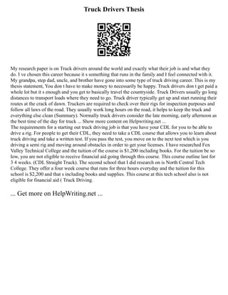 Truck Drivers Thesis
My research paper is on Truck drivers around the world and exactly what their job is and what they
do. I ve chosen this career because it s something that runs in the family and I feel connected with it.
My grandpa, step dad, uncle, and brother have gone into some type of truck driving career. This is my
thesis statement, You don t have to make money to necessarily be happy. Truck drivers don t get paid a
whole lot but it s enough and you get to basically travel the countryside. Truck Drivers usually go long
distances to transport loads where they need to go. Truck driver typically get up and start running their
routes at the crack of dawn. Truckers are required to check over their rigs for inspection purposes and
follow all laws of the road. They usually work long hours on the road, it helps to keep the truck and
everything else clean (Summary). Normally truck drivers consider the late morning, early afternoon as
the best time of the day for truck ... Show more content on Helpwriting.net ...
The requirements for a starting out truck driving job is that you have your CDL for you to be able to
drive a rig. For people to get their CDL, they need to take a CDL course that allows you to learn about
truck driving and take a written test. If you pass the test, you move on to the next test which is you
driving a semi rig and moving around obstacles in order to get your licenses. I have researched Fox
Valley Technical College and the tuition of the course is $1,200 including books. For the tuition be so
low, you are not eligible to receive financial aid going through this course. This course outline last for
3 4 weeks. (CDL Straight Truck). The second school that I did research on is North Central Tech
College. They offer a four week course that runs for three hours everyday and the tuition for this
school is $2,200 and that s including books and supplies. This course at this tech school also is not
eligible for financial aid ( Truck Driving.
... Get more on HelpWriting.net ...
 
