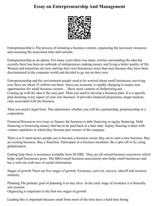 Essay on Enterpreneurship And Management
Entrepreneurship is The process of initiating a business venture, organizing the necessary resources
and assuming the associated risks and rewards.
Entrepreneurship as an option. For many years there was many worries surrounding the idea but
recently there has been an outbreak of entrepreneurs making money and living a better quality of life.
Women and minorities are now starting their own businesses more than men because they have been
discriminated in the corporate world and decided to go out on their own.
Entrepreneurship and the environment people used to be worried about small businesses surviving
now there are about 23 million out there. Since our economy is rapidly changing it creates new
opportunities for small business owners ... Show more content on Helpwriting.net ...
Coming up with the idea is the easy part. Then you need to develop a business plan. It is a specific
plan detailing every aspect of your new business. It provides financial projections, target markets,
risks associated with the business.
Then you need a legal form. This determines whether you will be a partnership, proprietorship or a
corporation.
Financial Resources two ways to finance the business is debt financing or equity financing. Debt
financing is borrowing money that has to be paid back at a later date. Equity finacing is done with
venture capitalists in which they become part owners of the company.
There a re 6 main tactics people use to become a business owner they are to start a new business. Buy
an existing business. Buy a franchise. Participate in a business incubator. Be a spin off or try using
globalization.
Getting help there is assistance available form SCORE. They are all retired business executives which
helps small businesses grow. The SBA (small business association) also helps small businesses and
has a web site with tons of useful information.
Stages of growth There are five stages of growth. Existence, survival, success, takeoff and resource
maturity.
Planning The primary goal of planning is to stay alive. In the early stage of existence it is basically
non existent.
Organizing is important in the first two stages of growth
Leading this is important because small firms most of the time have a hard time hiring
 