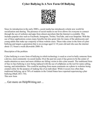 Cyber Bullying Is A New Form Of Bullying
Since its introduction in the early 2000 s, social media has introduced a whole new world for
socialization and sharing. The presence of social media in our lives allows for everyone to connect
through the use of websites and apps from almost anywhere that the Internet is available. This
includes popular sites such as Facebook, Instagram, Twitter, YouTube, and even Snapchat. With the
use of these applications comes many benefits but also great risks for many of the adolescents and
young adults that make up a majority of these website users. These risks come in the form of cyber
bullying and targets a generation that is on average aged 12 18 years old and who uses the internet
about 13.3 hours a week (Kowalski 2008: 4).
Description of the problem
Cyber bullying is a new form of bullying in which technology is used as a tool to bully someone from
a device, most commonly via social media. Over the past ten years it has grown to be the center of
media attention as more and more children are falling victim to this cyber assault. The traditional form
of face to face bullying is now being replaced with the use of cellphones as the tool for name calling,
teasing, and intimidation. This could be anything from mean comments on a photo to websites being
created solely for the purpose of making fun of an individual. While it occurs less often than
traditional bullying, up to 70% of students in the United States have reported experiencing cyber
bullying (Mark 2011: 93).
This new form
... Get more on HelpWriting.net ...
 