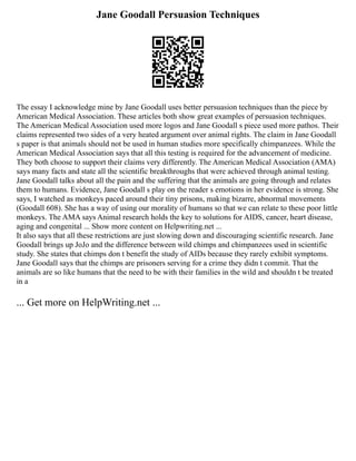 Jane Goodall Persuasion Techniques
The essay I acknowledge mine by Jane Goodall uses better persuasion techniques than the piece by
American Medical Association. These articles both show great examples of persuasion techniques.
The American Medical Association used more logos and Jane Goodall s piece used more pathos. Their
claims represented two sides of a very heated argument over animal rights. The claim in Jane Goodall
s paper is that animals should not be used in human studies more specifically chimpanzees. While the
American Medical Association says that all this testing is required for the advancement of medicine.
They both choose to support their claims very differently. The American Medical Association (AMA)
says many facts and state all the scientific breakthroughs that were achieved through animal testing.
Jane Goodall talks about all the pain and the suffering that the animals are going through and relates
them to humans. Evidence, Jane Goodall s play on the reader s emotions in her evidence is strong. She
says, I watched as monkeys paced around their tiny prisons, making bizarre, abnormal movements
(Goodall 608). She has a way of using our morality of humans so that we can relate to these poor little
monkeys. The AMA says Animal research holds the key to solutions for AIDS, cancer, heart disease,
aging and congenital ... Show more content on Helpwriting.net ...
It also says that all these restrictions are just slowing down and discouraging scientific research. Jane
Goodall brings up JoJo and the difference between wild chimps and chimpanzees used in scientific
study. She states that chimps don t benefit the study of AIDs because they rarely exhibit symptoms.
Jane Goodall says that the chimps are prisoners serving for a crime they didn t commit. That the
animals are so like humans that the need to be with their families in the wild and shouldn t be treated
in a
... Get more on HelpWriting.net ...
 