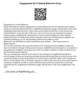 Engagement In Criminal Behavior Essay
Engagement in Criminal Behavior
Social control theory explains engagement in criminal behavior by the five informal social controls
which are, social and organizational ties, neighborhood attachment, happy with the police work in the
neighborhood and legal cynicism, if these norms are not followed then this is where deviant and
criminal behavior comes into play. If the area is not involved in any type of groups for instance,
religious groups, neighborhood watch program, crime prevention program etc, many different
programs they have available keep citizens, especially youths out of trouble because neighbors are
constantly keeping an eye out, and spreading wisdom to the children as well.
Before laws are established in certain communities many suburbs ... Show more content on
Helpwriting.net ...
The way the community can prevent this behavior is by looking out for the neighbor to make sure
there is no unknown stranger walking around, having a neighborhood watch program so no property is
being destroyed. Neighbors can keep an eye out for one another s children, to make sure they are not
involved in any deviant behavior.
Thus, we conceptualize informal social control as the willingness of neighborhood residents to
actively engage in behaviors aimed at preventing criminal and deviant behavior in the local area, with
a particular emphasis on the deviant behavior of youth, (Silver and Miller, 2004, p.553). Another key
factor is social cohesion; this is the blocks capacity to be able to take away from crime and deviance to
a minimum. Neighbors are able to exercise informal social control over youths due to social and
organizational ties, neighborhood attachment, happy with the police work in the neighborhood, and
legal
... Get more on HelpWriting.net ...
 