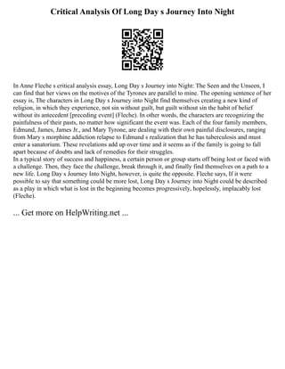 Critical Analysis Of Long Day s Journey Into Night
In Anne Fleche s critical analysis essay, Long Day s Journey into Night: The Seen and the Unseen, I
can find that her views on the motives of the Tyrones are parallel to mine. The opening sentence of her
essay is, The characters in Long Day s Journey into Night find themselves creating a new kind of
religion, in which they experience, not sin without guilt, but guilt without sin the habit of belief
without its antecedent [preceding event] (Fleche). In other words, the characters are recognizing the
painfulness of their pasts, no matter how significant the event was. Each of the four family members,
Edmund, James, James Jr., and Mary Tyrone, are dealing with their own painful disclosures, ranging
from Mary s morphine addiction relapse to Edmund s realization that he has tuberculosis and must
enter a sanatorium. These revelations add up over time and it seems as if the family is going to fall
apart because of doubts and lack of remedies for their struggles.
In a typical story of success and happiness, a certain person or group starts off being lost or faced with
a challenge. Then, they face the challenge, break through it, and finally find themselves on a path to a
new life. Long Day s Journey Into Night, however, is quite the opposite. Fleche says, If it were
possible to say that something could be more lost, Long Day s Journey into Night could be described
as a play in which what is lost in the beginning becomes progressively, hopelessly, implacably lost
(Fleche).
... Get more on HelpWriting.net ...
 