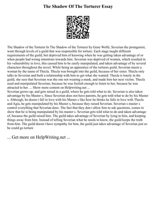The Shadow Of The Torturer Essay
The Shadow of the Torturer In The Shadow of the Torturer by Gene Wolfe, Severian the protagonist,
went through levels of a guild that was responsible for torture. Each stage taught different
requirements of the guild, but deprived him of knowing when he was getting taken advantage of or
when people had wrong intentions towards him. Severian was deprived of women, which resulted in
his vulnerability in love, this caused him to be easily manipulated, and taken advantage of by several
characters throughout the novel. While being an apprentice of the tortures guild, Severian meets a
woman by the name of Thecla. Thecla was brought into the guild, because of her sister. Thecla only
talks to Severian and built a relationship with him to get what she wanted. Thecla is lonely in the
guild, she sees that Severian was the one not wearing a mask, and made him her next victim. Thecla
used and manipulated Severian, because he was foolish enough to listen to her, because he was
attracted to her. ... Show more content on Helpwriting.net ...
Severian grows up, and gets raised in a guild, where he gets told what to do. Severian is also taken
advantage by his Master s. Since Severian does not have parents, he gets told what to do by his Master
s. Although, he doesn t fall in love with his Master s like how he thinks he falls in love with Thecla
and Agia, he gets manipulated by his Master s, because they raised Severian. Severian s master s
control everything that Severian does. The fact that they don t allow him to ask questions, comes to
show that he is being manipulated by his master s. Severian gets told what to do and taken advantage
of, because the guild raised him. The guild takes advantage of Severian by lying to him, and keeping
things away from him. Instead of telling Severian what he needs to know, the guild keeps the truth
from him. The guild doesn t have sympathy for him, the guild just takes advantage of Severian just so
he could go torture
... Get more on HelpWriting.net ...
 