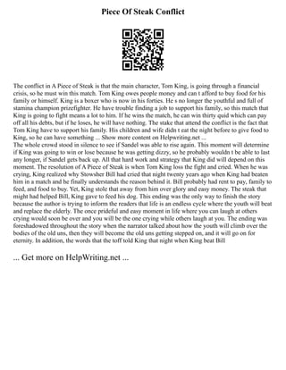 Piece Of Steak Conflict
The conflict in A Piece of Steak is that the main character, Tom King, is going through a financial
crisis, so he must win this match. Tom King owes people money and can t afford to buy food for his
family or himself. King is a boxer who is now in his forties. He s no longer the youthful and full of
stamina champion prizefighter. He have trouble finding a job to support his family, so this match that
King is going to fight means a lot to him. If he wins the match, he can win thirty quid which can pay
off all his debts, but if he loses, he will have nothing. The stake that attend the conflict is the fact that
Tom King have to support his family. His children and wife didn t eat the night before to give food to
King, so he can have something ... Show more content on Helpwriting.net ...
The whole crowd stood in silence to see if Sandel was able to rise again. This moment will determine
if King was going to win or lose because he was getting dizzy, so he probably wouldn t be able to last
any longer, if Sandel gets back up. All that hard work and strategy that King did will depend on this
moment. The resolution of A Piece of Steak is when Tom King loss the fight and cried. When he was
crying, King realized why Stowsher Bill had cried that night twenty years ago when King had beaten
him in a match and he finally understands the reason behind it. Bill probably had rent to pay, family to
feed, and food to buy. Yet, King stole that away from him over glory and easy money. The steak that
might had helped Bill, King gave to feed his dog. This ending was the only way to finish the story
because the author is trying to inform the readers that life is an endless cycle where the youth will beat
and replace the elderly. The once prideful and easy moment in life where you can laugh at others
crying would soon be over and you will be the one crying while others laugh at you. The ending was
foreshadowed throughout the story when the narrator talked about how the youth will climb over the
bodies of the old uns, then they will become the old uns getting stepped on, and it will go on for
eternity. In addition, the words that the toff told King that night when King beat Bill
... Get more on HelpWriting.net ...
 