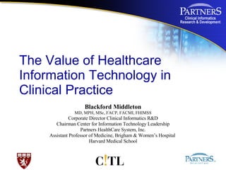 The Value of Healthcare Information Technology in Clinical Practice Blackford Middleton MD, MPH, MSc, FACP, FACMI, FHIMSS Corporate Director Clinical Informatics R&D Chairman Center for Information Technology Leadership Partners HealthCare System, Inc. Assistant Professor of Medicine, Brigham & Women’s Hospital  Harvard Medical School                                          