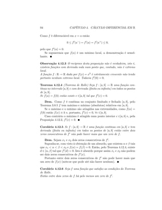 94 CAPÍTULO 4. CÁLCULO DIFERENCIAL EM R
Como f é diferenciável em x = a então
0 f0
(a ) = f0
(a) = f0
(a+
) 0;
pelo que f0(a) = 0:
Se supusermos que f(a) é um mínimo local, a demonstração é semel-
hante.
Observação 4.12.3 O recíproco desta proposição não é verdadeira, isto é,
existem funções com derivada nula num ponto que, contudo, não é extremo
local.
A função f : R ! R dada por f(x) = x3 é estritamente crescente não tendo
portanto nenhum extremo local. Todavia f0(0) = 0:
Teorema 4.12.4 (Teorema de Rolle) Seja f : [a; b] ! R uma função con-
tínua no intervalo [a; b] e com derivada (…nita ou in…nita) em todos os pontos
de ]a; b[:
Se f(a) = f(b) então existe c 2]a; b[ tal que f0(c) = 0:
Dem. Como f é contínua no conjunto limitado e fechado [a; b]; pelo
Teorema 3.8.5 f tem máximo e mínimo (absolutos) relativos em [a; b]:
Se o máximo e o mínimo são atingidos nas extremidades, como f(a) =
f(b) então f(x) k e, portanto, f0(c) = 0; 8c 2]a; b[:
Caso contrário o máximo é atingido num ponto interior c 2]a; b[ e, pela
Proposição 4.12.2, f0(c) = 0:
Corolário 4.12.5 Se f : [a; b] ! R é uma função contínua em [a; b] e tem
derivada (…nita ou in…nita) em todos os pontos de ]a; b[ então entre dois
zeros consecutivos de f0 não pode haver mais que um zero de f:
Dem. Sejam x1 e x2 dois zeros consecutivos de f0:
Suponha-se, com visto à obtenção de um absurdo, que existem e tais
que x1 < < < x2 e f( ) = f( ) = 0: Então, pelo Teorema 4.12.4, existe
d 2 ] ; [ tal que f0(d) = 0: Isto é absurdo porque assim x1 e x2 não podem
ser dois zeros consecutivos de f0(x):
Portanto entre dois zeros consecutivos de f0 não pode haver mais que
um zero de f(x) (note-se que pode até não haver nenhum).
Corolário 4.12.6 Seja f uma função que satisfaz as condições do Teorema
de Rolle.
Então entre dois zeros de f há pelo menos um zero de f0:
 