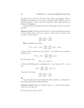 96 CAPÍTULO 4. CÁLCULO DIFERENCIAL EM R
um ponto que se move no eixo real, então existe um instante c onde a
velocidade instantânea f0(c) é igual à velocidade média f(b) f(a)
b a entre os
referidos instantes. (Daí o nome de teorema do valor médio aplicado ao
Teorema de Lagrange)
Uma importante extensão do Teorema de Lagrange constitui o resultado
seguinte:
Teorema 4.12.9 (Teorema de Cauchy).Se f e g são duas funções contínuas
em [a; b]; diferenciáveis em ]a; b[ e se para x 2]a; b[, g0(x) 6= 0 então existe
um ponto c 2]a; b[ tal que
f(b) f(a)
g(b) g(a)
=
f0(c)
g0(c)
:
Dem. Considere-se a função
F(x) = f(x) f(a)
f(b) f(a)
g(b) g(a)
(g(x) g(a)) :
A função F(x) é contínua em [a; b]; porque f e g também o são, e diferen-
ciável em ]a; b[;
F0
(x) = f0
(x)
f(b) f(a)
g(b) g(a)
g0
(x):
Por outro lado, como
F(a) = 0 e F(b) = 0;
o Teorema de Rolle garante a existência de c 2]a; b[ tal que F0(c) = 0, ou
seja
f0
(c)
f(b) f(a)
g(b) g(a)
g0
(c) = 0:
Como g0(c) 6= 0 tem-se
f(b) f(a)
g(b) g(a)
=
f0(c)
g0(c)
:
Uma das aplicações mais importantes deste teorema é a utilização de
uma regra para levantar indeterminações.
Teorema 4.12.10 (Regra de Cauchy) Sejam f e g duas funções diferen-
ciáveis em ]a; b[ tais que:
a) g0(x) 6= 0 para cada x 2]a; b[;
 