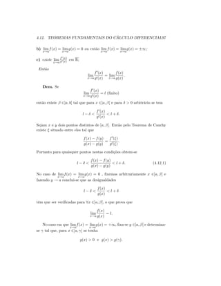 4.12. TEOREMAS FUNDAMENTAIS DO CÁLCULO DIFERENCIAL97
b) lim
x!a
f(x) = lim
x!a
g(x) = 0 ou então lim
x!a
f(x) = lim
x!a
g(x) = 1;
c) existe lim
x!a
f0(x)
g0(x) em R;
Então
lim
x!a
f0(x)
g0(x)
= lim
x!a
f(x)
g(x)
:
Dem. Se
lim
x!a
f0(x)
g0(x)
= l (…nito)
então existe 2]a; b[ tal que para x 2]a; [ e para > 0 arbitrário se tem
l <
f0(x)
g0(x)
< l + :
Sejam x e y dois pontos distintos de ]a; [. Então pelo Teorema de Cauchy
existe situado entre eles tal que
f(x) f(y)
g(x) g(y)
=
f0( )
g0( )
:
Portanto para quaisquer pontos nestas condições obtem-se
l <
f(x) f(y)
g(x) g(y)
< l + : (4.12.1)
No caso de lim
x!a
f(x) = lim
x!a
g(x) = 0 , …xemos arbitrariamente x 2]a; [ e
fazendo y ! a conclui-se que as desigualdades
l <
f(x)
g(x)
< l +
têm que ser veri…cadas para 8x 2]a; [; o que prova que
lim
x!a
f(x)
g(x)
= l:
No caso em que lim
x!a
f(x) = lim
x!a
g(x) = +1; …xa-se y 2]a; [ e determina-
se tal que, para x 2]a; [ se tenha
g(x) > 0 e g(x) > g( ):
 