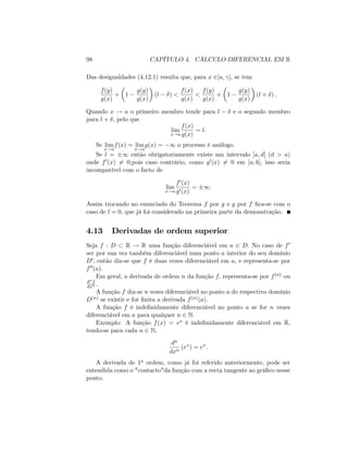98 CAPÍTULO 4. CÁLCULO DIFERENCIAL EM R
Das desigualdades (4.12.1) resulta que, para x 2]a; [, se tem
f(y)
g(x)
+ 1
g(y)
g(x)
(l ) <
f(x)
g(x)
<
f(y)
g(x)
+ 1
g(y)
g(x)
(l + ) :
Quando x ! a o primeiro membro tende para l e o segundo membro
para l + ; pelo que
lim
x!a
f(x)
g(x)
= l:
Se lim
x!a
f(x) = lim
x!a
g(x) = 1 o processo é análogo.
Se l = 1 então obrigatoriamente existe um intervalo ]a; d[ (d > a)
onde f0(x) 6= 0;pois caso contrário, como g0(x) 6= 0 em ]a; b[, isso seria
incompatível com o facto de
lim
x!a
f0(x)
g0(x)
= 1:
Assim trocando no enunciado do Teorema f por g e g por f …ca-se com o
caso de l = 0; que já foi considerado na primeira parte da demonstração.
4.13 Derivadas de ordem superior
Seja f : D R ! R uma função diferenciável em a 2 D: No caso de f0
ser por sua vez também diferenciável num ponto a interior do seu domínio
D0; então diz-se que f é duas vezes diferenciável em a, e representa-se por
f00(a):
Em geral, a derivada de ordem n da função f; representa-se por f(n) ou
dnf
dxn :
A função f diz-se n vezes diferenciável no ponto a do respectivo domínio
D(n) se existir e for …nita a derivada f(n)(a):
A função f é inde…nidamente diferenciável no ponto a se for n vezes
diferenciável em a para qualquer n 2 N:
Exemplo: A função f(x) = ex é inde…nidamente diferenciável em R;
tendo-se para cada n 2 N;
dn
dxn
(ex
) = ex
:
A derivada de 1a ordem, como já foi referido anteriormente, pode ser
entendida como o "contacto"da função com a recta tangente ao grá…co nesse
ponto.
 